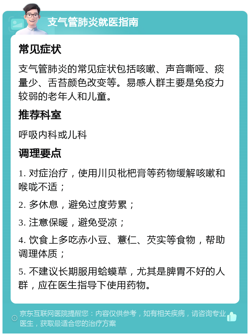 支气管肺炎就医指南 常见症状 支气管肺炎的常见症状包括咳嗽、声音嘶哑、痰量少、舌苔颜色改变等。易感人群主要是免疫力较弱的老年人和儿童。 推荐科室 呼吸内科或儿科 调理要点 1. 对症治疗，使用川贝枇杷膏等药物缓解咳嗽和喉咙不适； 2. 多休息，避免过度劳累； 3. 注意保暖，避免受凉； 4. 饮食上多吃赤小豆、薏仁、芡实等食物，帮助调理体质； 5. 不建议长期服用蛤蟆草，尤其是脾胃不好的人群，应在医生指导下使用药物。