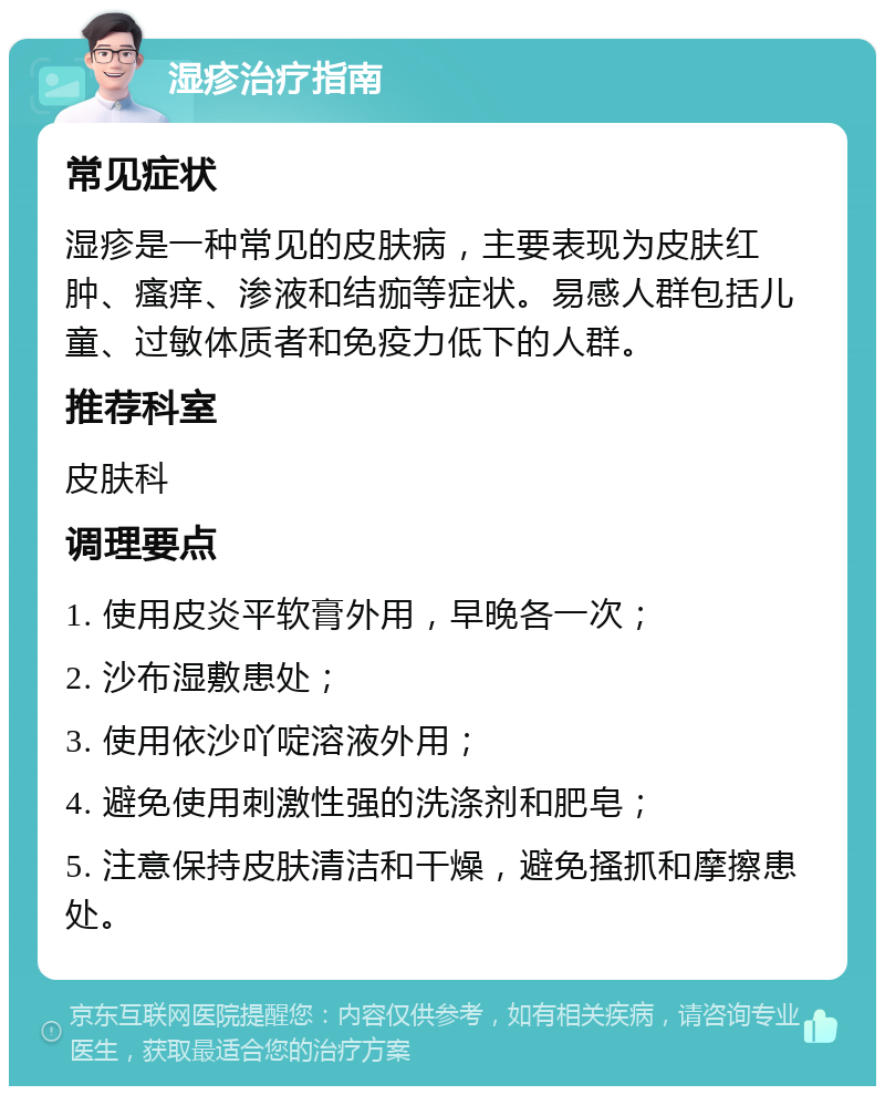 湿疹治疗指南 常见症状 湿疹是一种常见的皮肤病，主要表现为皮肤红肿、瘙痒、渗液和结痂等症状。易感人群包括儿童、过敏体质者和免疫力低下的人群。 推荐科室 皮肤科 调理要点 1. 使用皮炎平软膏外用，早晚各一次； 2. 沙布湿敷患处； 3. 使用依沙吖啶溶液外用； 4. 避免使用刺激性强的洗涤剂和肥皂； 5. 注意保持皮肤清洁和干燥，避免搔抓和摩擦患处。