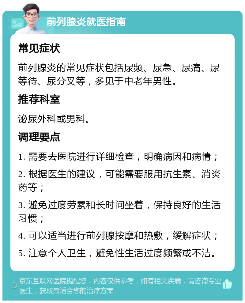 前列腺炎就医指南 常见症状 前列腺炎的常见症状包括尿频、尿急、尿痛、尿等待、尿分叉等，多见于中老年男性。 推荐科室 泌尿外科或男科。 调理要点 1. 需要去医院进行详细检查，明确病因和病情； 2. 根据医生的建议，可能需要服用抗生素、消炎药等； 3. 避免过度劳累和长时间坐着，保持良好的生活习惯； 4. 可以适当进行前列腺按摩和热敷，缓解症状； 5. 注意个人卫生，避免性生活过度频繁或不洁。