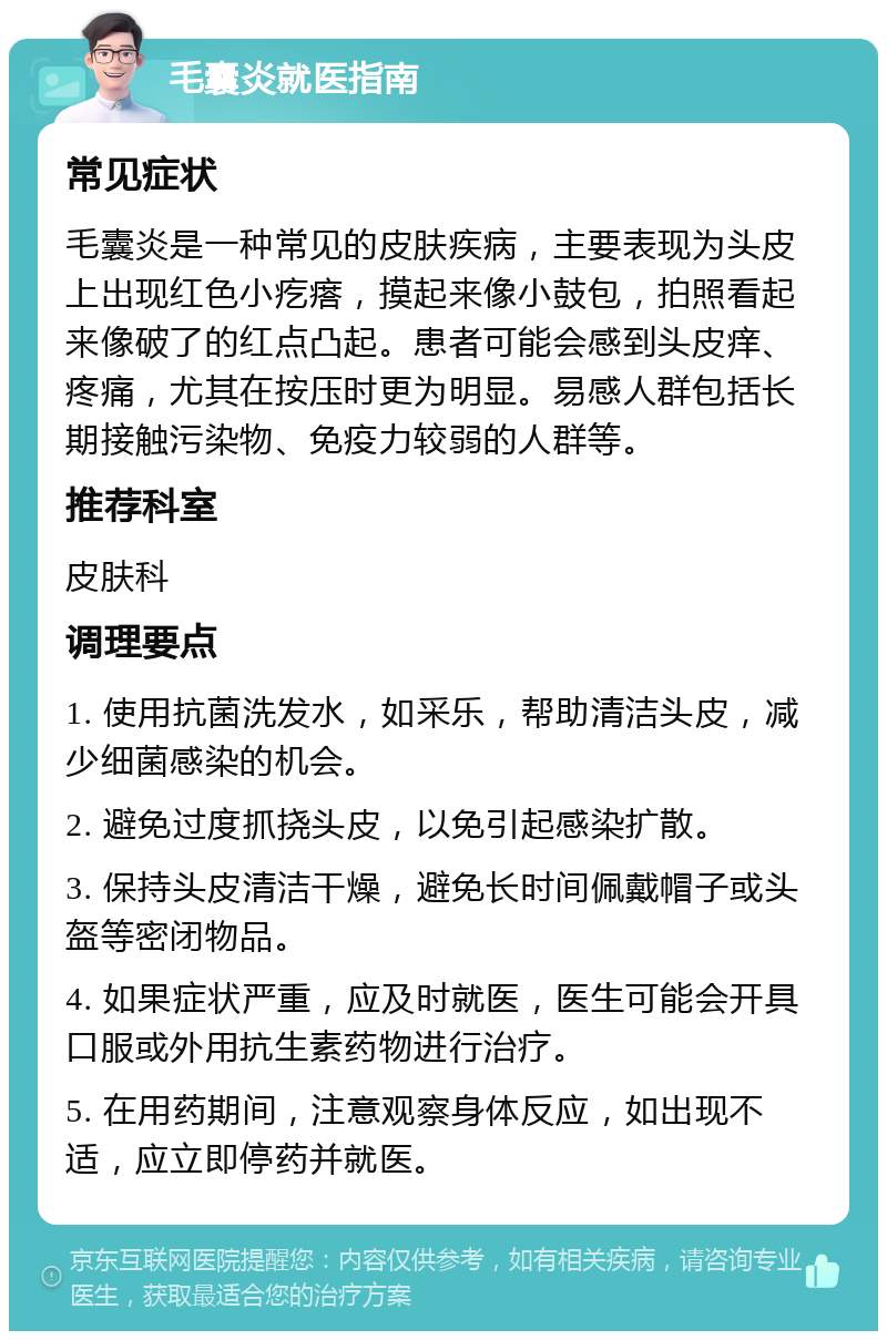 毛囊炎就医指南 常见症状 毛囊炎是一种常见的皮肤疾病，主要表现为头皮上出现红色小疙瘩，摸起来像小鼓包，拍照看起来像破了的红点凸起。患者可能会感到头皮痒、疼痛，尤其在按压时更为明显。易感人群包括长期接触污染物、免疫力较弱的人群等。 推荐科室 皮肤科 调理要点 1. 使用抗菌洗发水，如采乐，帮助清洁头皮，减少细菌感染的机会。 2. 避免过度抓挠头皮，以免引起感染扩散。 3. 保持头皮清洁干燥，避免长时间佩戴帽子或头盔等密闭物品。 4. 如果症状严重，应及时就医，医生可能会开具口服或外用抗生素药物进行治疗。 5. 在用药期间，注意观察身体反应，如出现不适，应立即停药并就医。