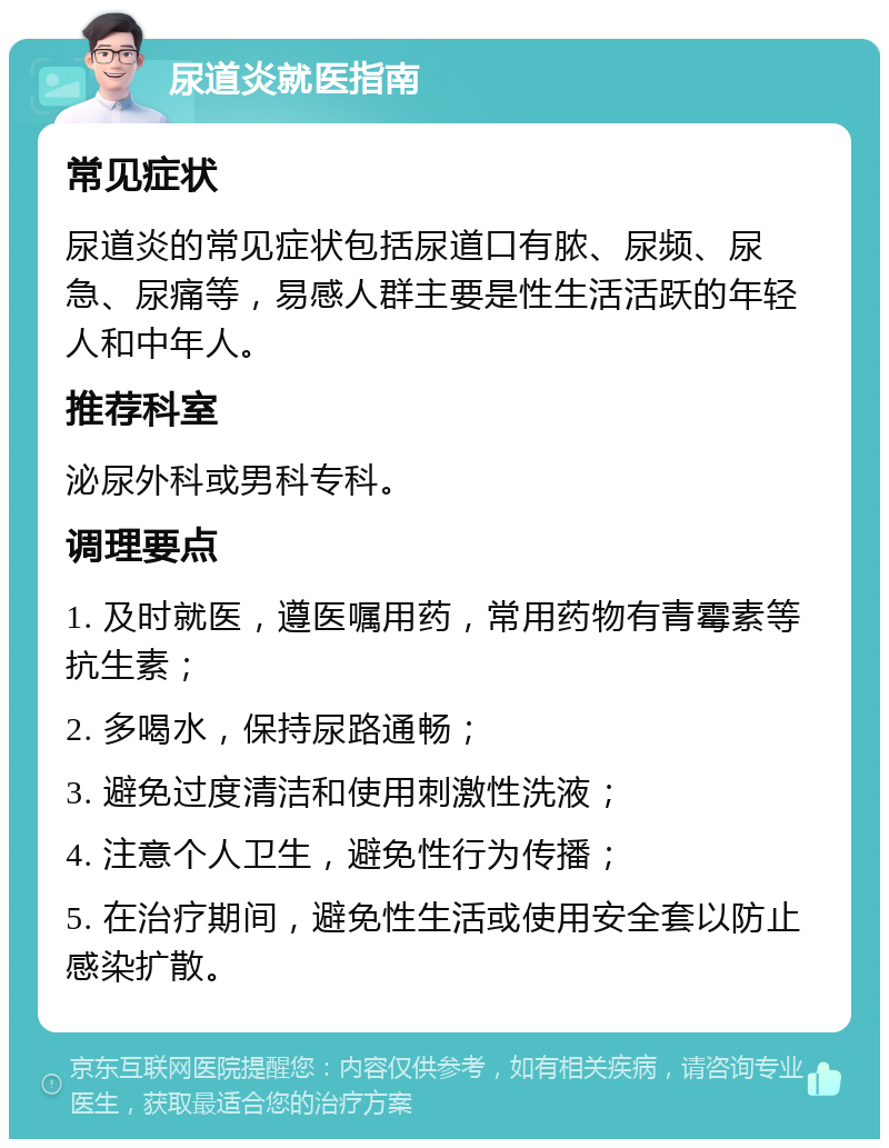 尿道炎就医指南 常见症状 尿道炎的常见症状包括尿道口有脓、尿频、尿急、尿痛等，易感人群主要是性生活活跃的年轻人和中年人。 推荐科室 泌尿外科或男科专科。 调理要点 1. 及时就医，遵医嘱用药，常用药物有青霉素等抗生素； 2. 多喝水，保持尿路通畅； 3. 避免过度清洁和使用刺激性洗液； 4. 注意个人卫生，避免性行为传播； 5. 在治疗期间，避免性生活或使用安全套以防止感染扩散。