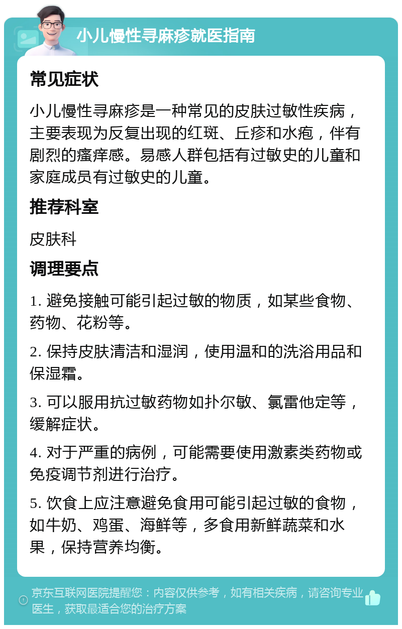 小儿慢性寻麻疹就医指南 常见症状 小儿慢性寻麻疹是一种常见的皮肤过敏性疾病，主要表现为反复出现的红斑、丘疹和水疱，伴有剧烈的瘙痒感。易感人群包括有过敏史的儿童和家庭成员有过敏史的儿童。 推荐科室 皮肤科 调理要点 1. 避免接触可能引起过敏的物质，如某些食物、药物、花粉等。 2. 保持皮肤清洁和湿润，使用温和的洗浴用品和保湿霜。 3. 可以服用抗过敏药物如扑尔敏、氯雷他定等，缓解症状。 4. 对于严重的病例，可能需要使用激素类药物或免疫调节剂进行治疗。 5. 饮食上应注意避免食用可能引起过敏的食物，如牛奶、鸡蛋、海鲜等，多食用新鲜蔬菜和水果，保持营养均衡。