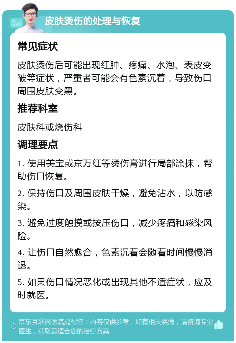 皮肤烫伤的处理与恢复 常见症状 皮肤烫伤后可能出现红肿、疼痛、水泡、表皮变皱等症状，严重者可能会有色素沉着，导致伤口周围皮肤变黑。 推荐科室 皮肤科或烧伤科 调理要点 1. 使用美宝或京万红等烫伤膏进行局部涂抹，帮助伤口恢复。 2. 保持伤口及周围皮肤干燥，避免沾水，以防感染。 3. 避免过度触摸或按压伤口，减少疼痛和感染风险。 4. 让伤口自然愈合，色素沉着会随着时间慢慢消退。 5. 如果伤口情况恶化或出现其他不适症状，应及时就医。