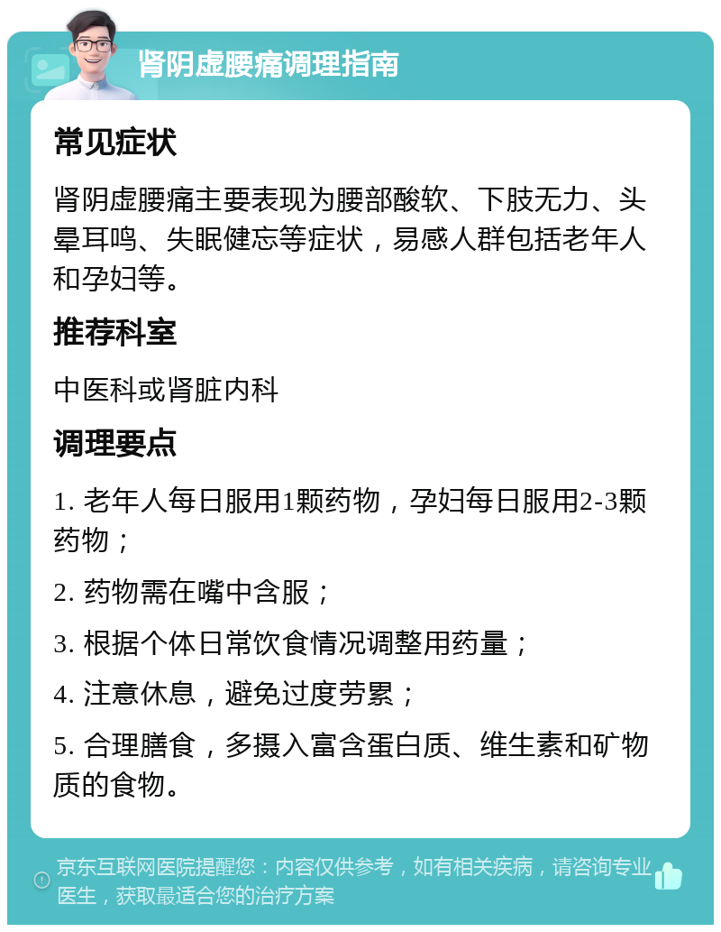 肾阴虚腰痛调理指南 常见症状 肾阴虚腰痛主要表现为腰部酸软、下肢无力、头晕耳鸣、失眠健忘等症状，易感人群包括老年人和孕妇等。 推荐科室 中医科或肾脏内科 调理要点 1. 老年人每日服用1颗药物，孕妇每日服用2-3颗药物； 2. 药物需在嘴中含服； 3. 根据个体日常饮食情况调整用药量； 4. 注意休息，避免过度劳累； 5. 合理膳食，多摄入富含蛋白质、维生素和矿物质的食物。