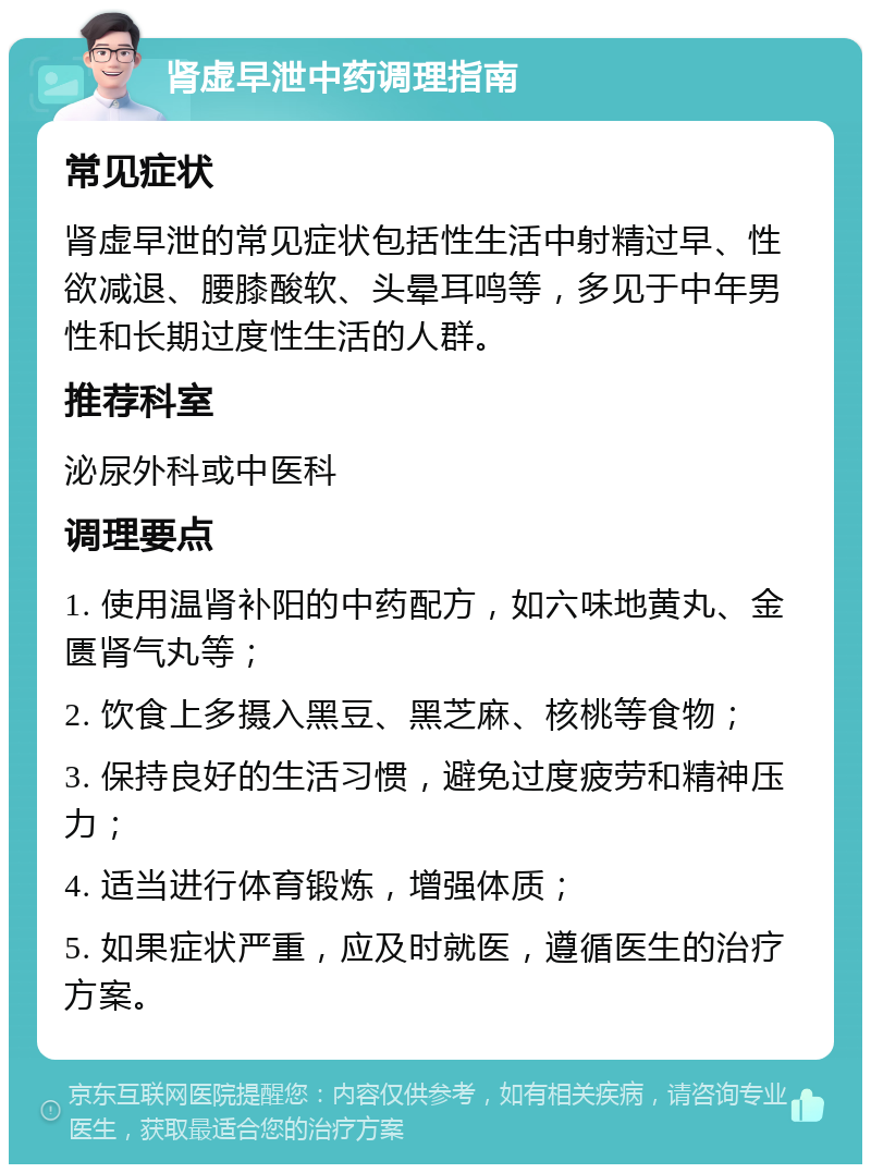 肾虚早泄中药调理指南 常见症状 肾虚早泄的常见症状包括性生活中射精过早、性欲减退、腰膝酸软、头晕耳鸣等，多见于中年男性和长期过度性生活的人群。 推荐科室 泌尿外科或中医科 调理要点 1. 使用温肾补阳的中药配方，如六味地黄丸、金匮肾气丸等； 2. 饮食上多摄入黑豆、黑芝麻、核桃等食物； 3. 保持良好的生活习惯，避免过度疲劳和精神压力； 4. 适当进行体育锻炼，增强体质； 5. 如果症状严重，应及时就医，遵循医生的治疗方案。