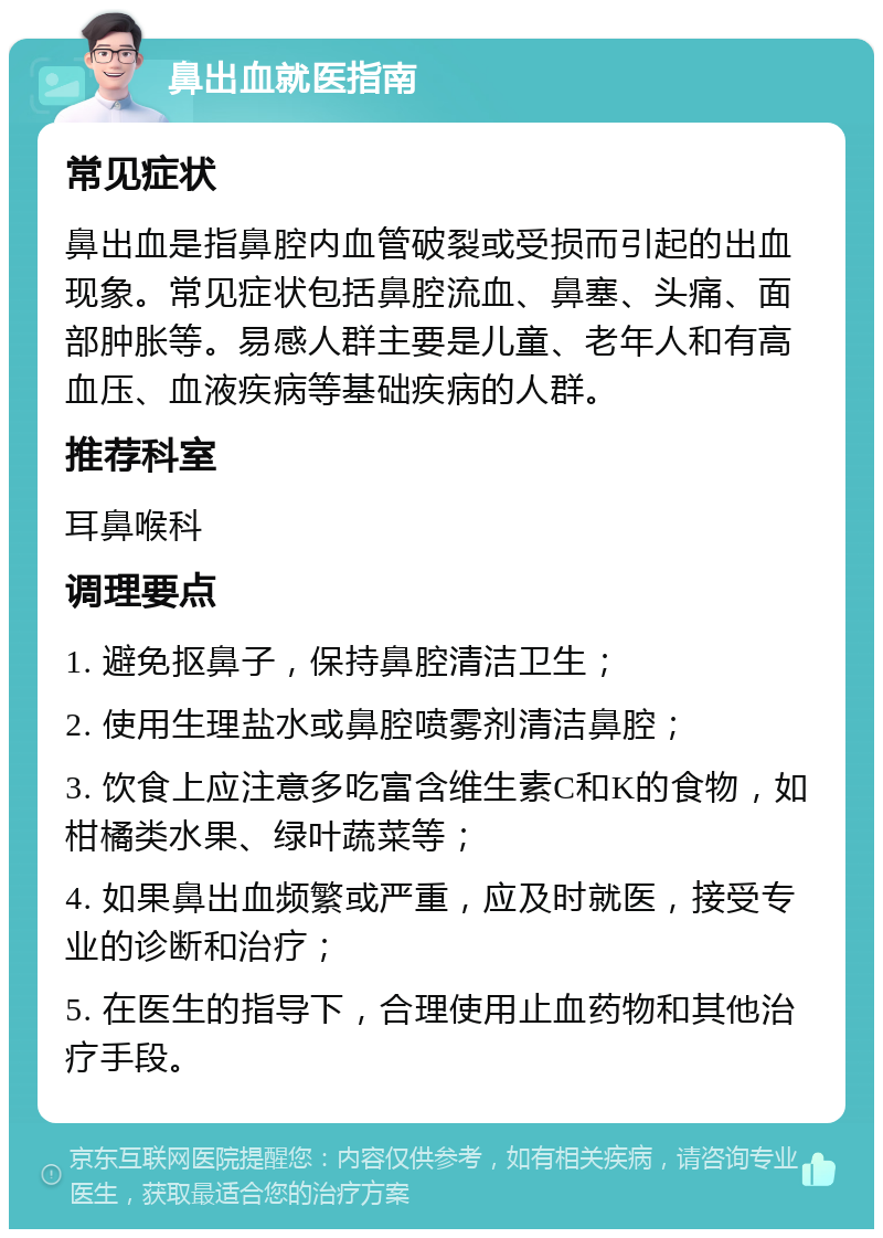 鼻出血就医指南 常见症状 鼻出血是指鼻腔内血管破裂或受损而引起的出血现象。常见症状包括鼻腔流血、鼻塞、头痛、面部肿胀等。易感人群主要是儿童、老年人和有高血压、血液疾病等基础疾病的人群。 推荐科室 耳鼻喉科 调理要点 1. 避免抠鼻子，保持鼻腔清洁卫生； 2. 使用生理盐水或鼻腔喷雾剂清洁鼻腔； 3. 饮食上应注意多吃富含维生素C和K的食物，如柑橘类水果、绿叶蔬菜等； 4. 如果鼻出血频繁或严重，应及时就医，接受专业的诊断和治疗； 5. 在医生的指导下，合理使用止血药物和其他治疗手段。