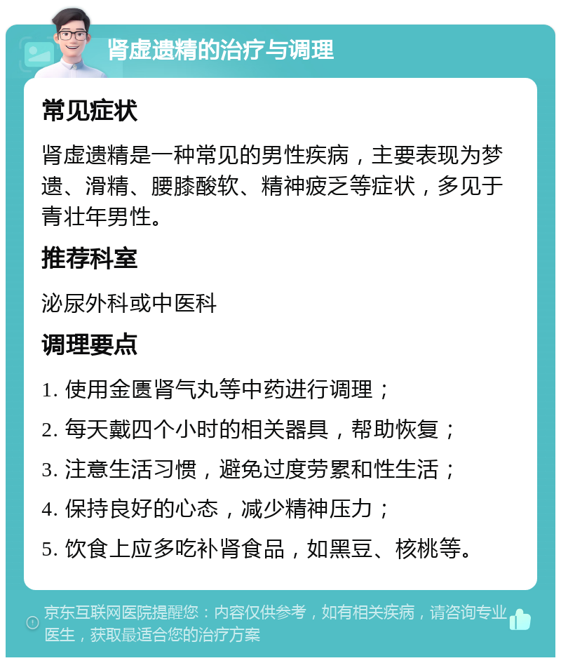 肾虚遗精的治疗与调理 常见症状 肾虚遗精是一种常见的男性疾病，主要表现为梦遗、滑精、腰膝酸软、精神疲乏等症状，多见于青壮年男性。 推荐科室 泌尿外科或中医科 调理要点 1. 使用金匮肾气丸等中药进行调理； 2. 每天戴四个小时的相关器具，帮助恢复； 3. 注意生活习惯，避免过度劳累和性生活； 4. 保持良好的心态，减少精神压力； 5. 饮食上应多吃补肾食品，如黑豆、核桃等。