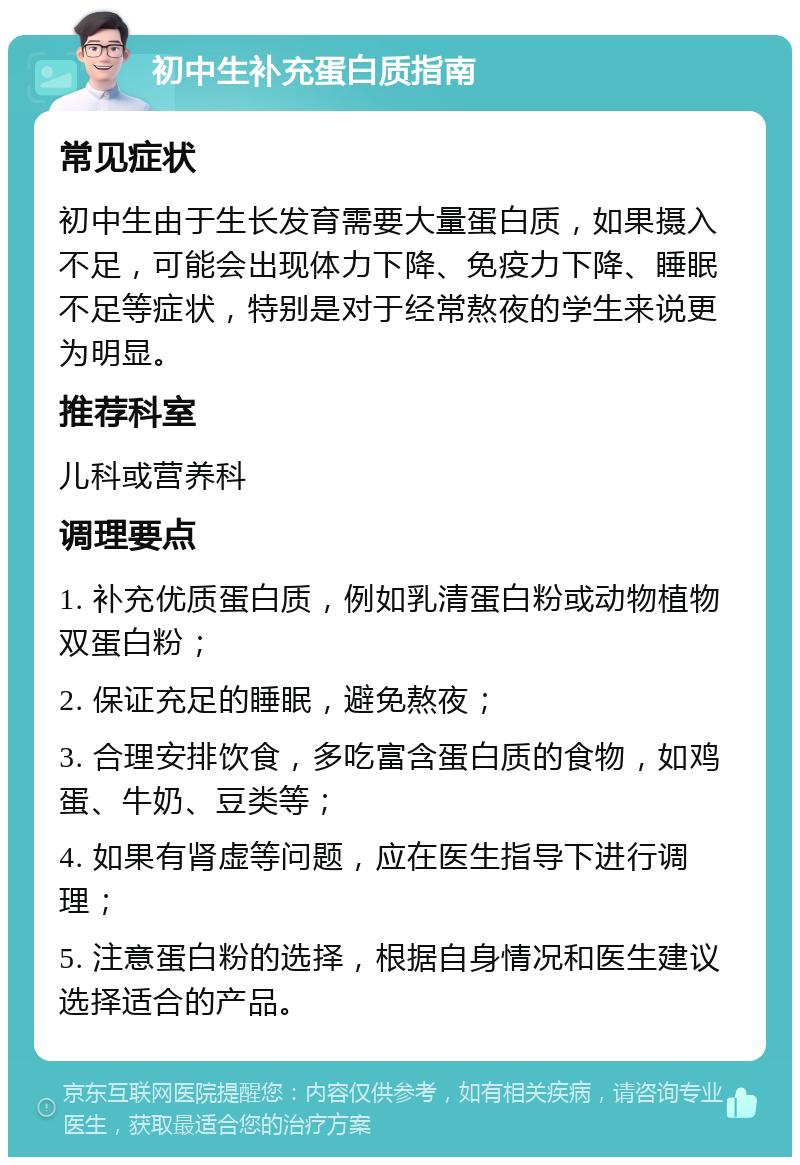 初中生补充蛋白质指南 常见症状 初中生由于生长发育需要大量蛋白质，如果摄入不足，可能会出现体力下降、免疫力下降、睡眠不足等症状，特别是对于经常熬夜的学生来说更为明显。 推荐科室 儿科或营养科 调理要点 1. 补充优质蛋白质，例如乳清蛋白粉或动物植物双蛋白粉； 2. 保证充足的睡眠，避免熬夜； 3. 合理安排饮食，多吃富含蛋白质的食物，如鸡蛋、牛奶、豆类等； 4. 如果有肾虚等问题，应在医生指导下进行调理； 5. 注意蛋白粉的选择，根据自身情况和医生建议选择适合的产品。