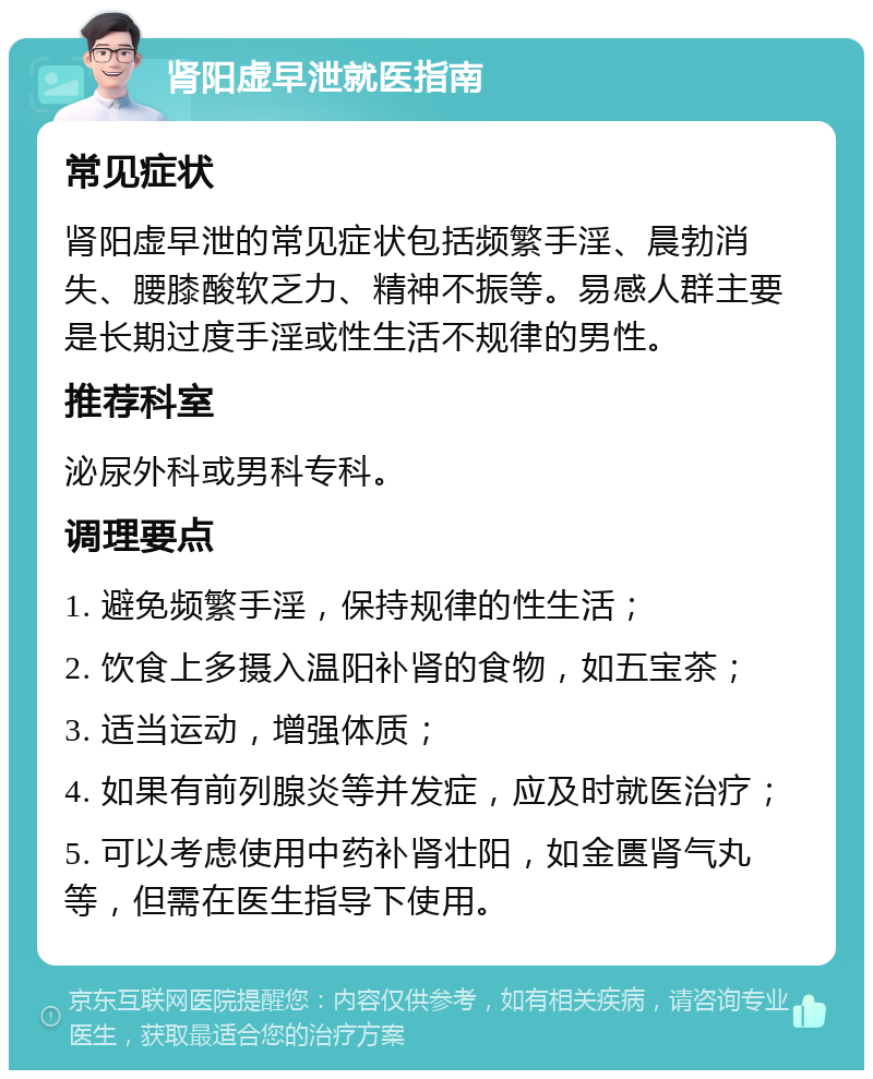 肾阳虚早泄就医指南 常见症状 肾阳虚早泄的常见症状包括频繁手淫、晨勃消失、腰膝酸软乏力、精神不振等。易感人群主要是长期过度手淫或性生活不规律的男性。 推荐科室 泌尿外科或男科专科。 调理要点 1. 避免频繁手淫，保持规律的性生活； 2. 饮食上多摄入温阳补肾的食物，如五宝茶； 3. 适当运动，增强体质； 4. 如果有前列腺炎等并发症，应及时就医治疗； 5. 可以考虑使用中药补肾壮阳，如金匮肾气丸等，但需在医生指导下使用。