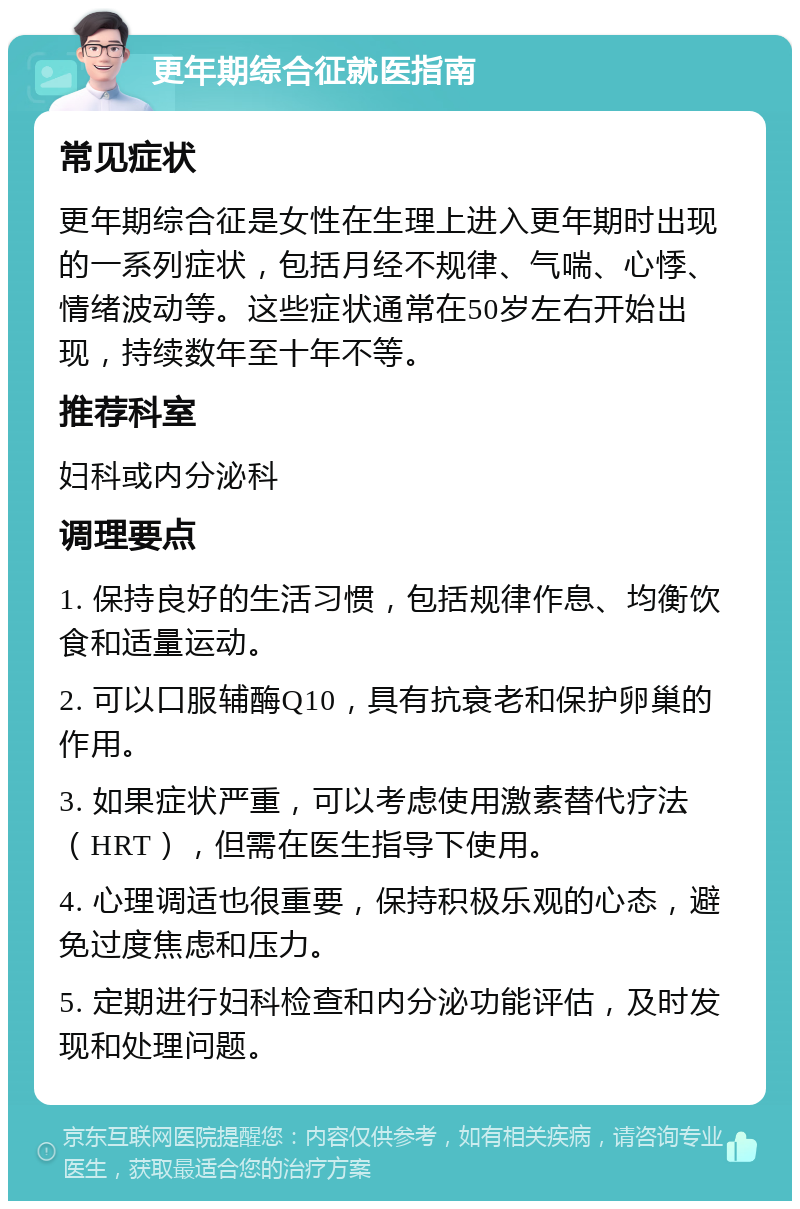 更年期综合征就医指南 常见症状 更年期综合征是女性在生理上进入更年期时出现的一系列症状，包括月经不规律、气喘、心悸、情绪波动等。这些症状通常在50岁左右开始出现，持续数年至十年不等。 推荐科室 妇科或内分泌科 调理要点 1. 保持良好的生活习惯，包括规律作息、均衡饮食和适量运动。 2. 可以口服辅酶Q10，具有抗衰老和保护卵巢的作用。 3. 如果症状严重，可以考虑使用激素替代疗法（HRT），但需在医生指导下使用。 4. 心理调适也很重要，保持积极乐观的心态，避免过度焦虑和压力。 5. 定期进行妇科检查和内分泌功能评估，及时发现和处理问题。