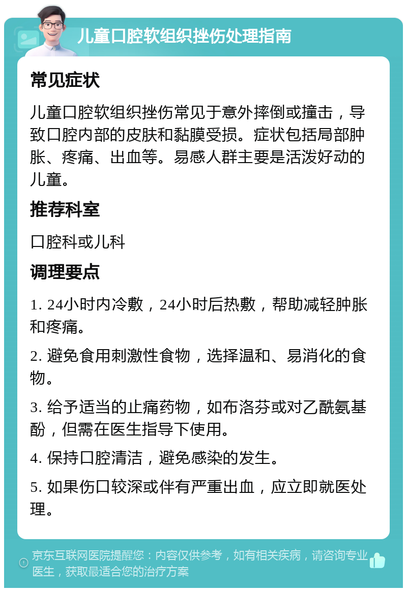 儿童口腔软组织挫伤处理指南 常见症状 儿童口腔软组织挫伤常见于意外摔倒或撞击，导致口腔内部的皮肤和黏膜受损。症状包括局部肿胀、疼痛、出血等。易感人群主要是活泼好动的儿童。 推荐科室 口腔科或儿科 调理要点 1. 24小时内冷敷，24小时后热敷，帮助减轻肿胀和疼痛。 2. 避免食用刺激性食物，选择温和、易消化的食物。 3. 给予适当的止痛药物，如布洛芬或对乙酰氨基酚，但需在医生指导下使用。 4. 保持口腔清洁，避免感染的发生。 5. 如果伤口较深或伴有严重出血，应立即就医处理。