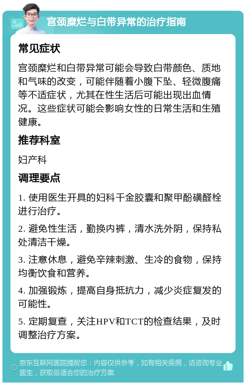 宫颈糜烂与白带异常的治疗指南 常见症状 宫颈糜烂和白带异常可能会导致白带颜色、质地和气味的改变，可能伴随着小腹下坠、轻微腹痛等不适症状，尤其在性生活后可能出现出血情况。这些症状可能会影响女性的日常生活和生殖健康。 推荐科室 妇产科 调理要点 1. 使用医生开具的妇科千金胶囊和聚甲酚磺醛栓进行治疗。 2. 避免性生活，勤换内裤，清水洗外阴，保持私处清洁干燥。 3. 注意休息，避免辛辣刺激、生冷的食物，保持均衡饮食和营养。 4. 加强锻炼，提高自身抵抗力，减少炎症复发的可能性。 5. 定期复查，关注HPV和TCT的检查结果，及时调整治疗方案。