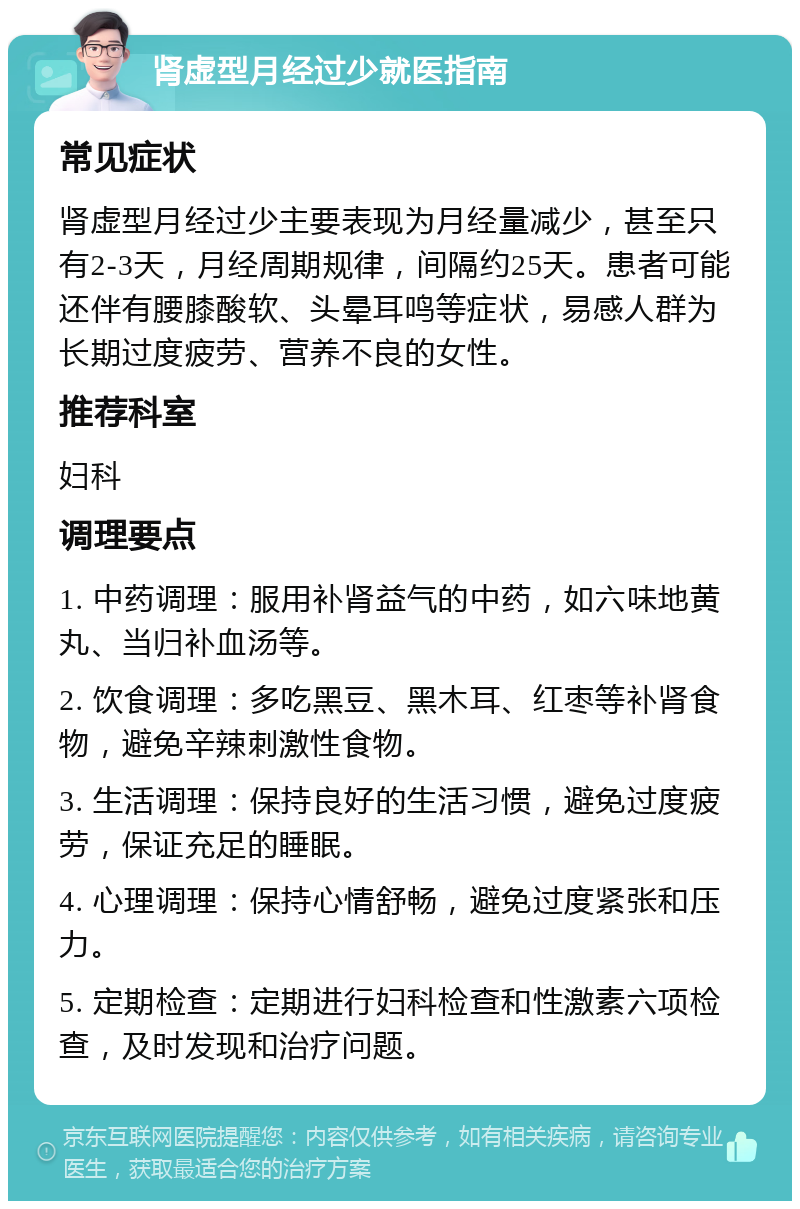 肾虚型月经过少就医指南 常见症状 肾虚型月经过少主要表现为月经量减少，甚至只有2-3天，月经周期规律，间隔约25天。患者可能还伴有腰膝酸软、头晕耳鸣等症状，易感人群为长期过度疲劳、营养不良的女性。 推荐科室 妇科 调理要点 1. 中药调理：服用补肾益气的中药，如六味地黄丸、当归补血汤等。 2. 饮食调理：多吃黑豆、黑木耳、红枣等补肾食物，避免辛辣刺激性食物。 3. 生活调理：保持良好的生活习惯，避免过度疲劳，保证充足的睡眠。 4. 心理调理：保持心情舒畅，避免过度紧张和压力。 5. 定期检查：定期进行妇科检查和性激素六项检查，及时发现和治疗问题。