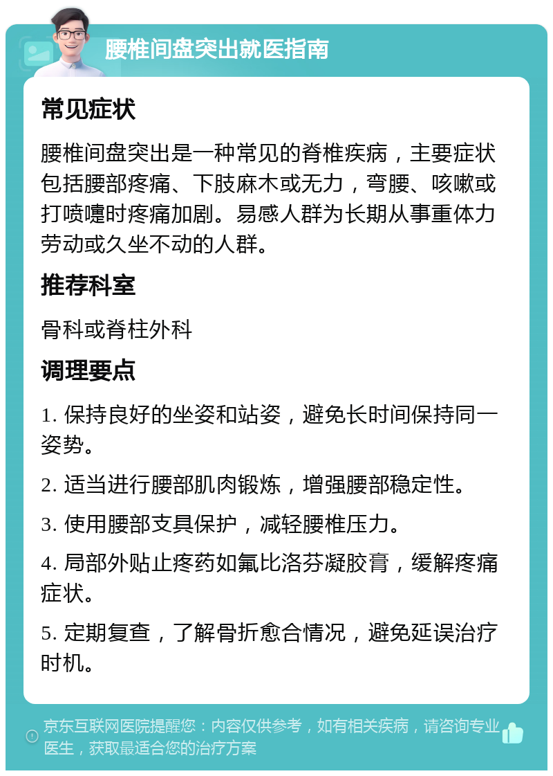 腰椎间盘突出就医指南 常见症状 腰椎间盘突出是一种常见的脊椎疾病，主要症状包括腰部疼痛、下肢麻木或无力，弯腰、咳嗽或打喷嚏时疼痛加剧。易感人群为长期从事重体力劳动或久坐不动的人群。 推荐科室 骨科或脊柱外科 调理要点 1. 保持良好的坐姿和站姿，避免长时间保持同一姿势。 2. 适当进行腰部肌肉锻炼，增强腰部稳定性。 3. 使用腰部支具保护，减轻腰椎压力。 4. 局部外贴止疼药如氟比洛芬凝胶膏，缓解疼痛症状。 5. 定期复查，了解骨折愈合情况，避免延误治疗时机。