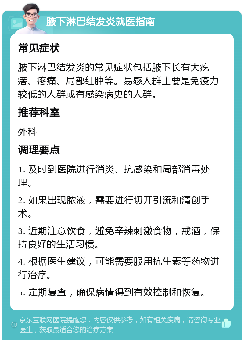 腋下淋巴结发炎就医指南 常见症状 腋下淋巴结发炎的常见症状包括腋下长有大疙瘩、疼痛、局部红肿等。易感人群主要是免疫力较低的人群或有感染病史的人群。 推荐科室 外科 调理要点 1. 及时到医院进行消炎、抗感染和局部消毒处理。 2. 如果出现脓液，需要进行切开引流和清创手术。 3. 近期注意饮食，避免辛辣刺激食物，戒酒，保持良好的生活习惯。 4. 根据医生建议，可能需要服用抗生素等药物进行治疗。 5. 定期复查，确保病情得到有效控制和恢复。