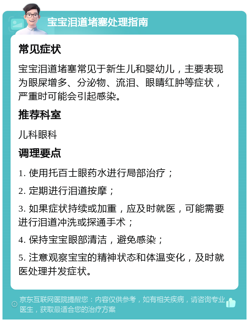 宝宝泪道堵塞处理指南 常见症状 宝宝泪道堵塞常见于新生儿和婴幼儿，主要表现为眼屎增多、分泌物、流泪、眼睛红肿等症状，严重时可能会引起感染。 推荐科室 儿科眼科 调理要点 1. 使用托百士眼药水进行局部治疗； 2. 定期进行泪道按摩； 3. 如果症状持续或加重，应及时就医，可能需要进行泪道冲洗或探通手术； 4. 保持宝宝眼部清洁，避免感染； 5. 注意观察宝宝的精神状态和体温变化，及时就医处理并发症状。