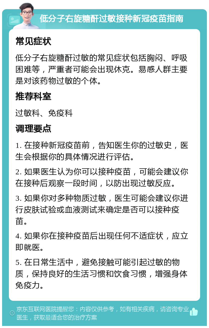 低分子右旋糖酐过敏接种新冠疫苗指南 常见症状 低分子右旋糖酐过敏的常见症状包括胸闷、呼吸困难等，严重者可能会出现休克。易感人群主要是对该药物过敏的个体。 推荐科室 过敏科、免疫科 调理要点 1. 在接种新冠疫苗前，告知医生你的过敏史，医生会根据你的具体情况进行评估。 2. 如果医生认为你可以接种疫苗，可能会建议你在接种后观察一段时间，以防出现过敏反应。 3. 如果你对多种物质过敏，医生可能会建议你进行皮肤试验或血液测试来确定是否可以接种疫苗。 4. 如果你在接种疫苗后出现任何不适症状，应立即就医。 5. 在日常生活中，避免接触可能引起过敏的物质，保持良好的生活习惯和饮食习惯，增强身体免疫力。