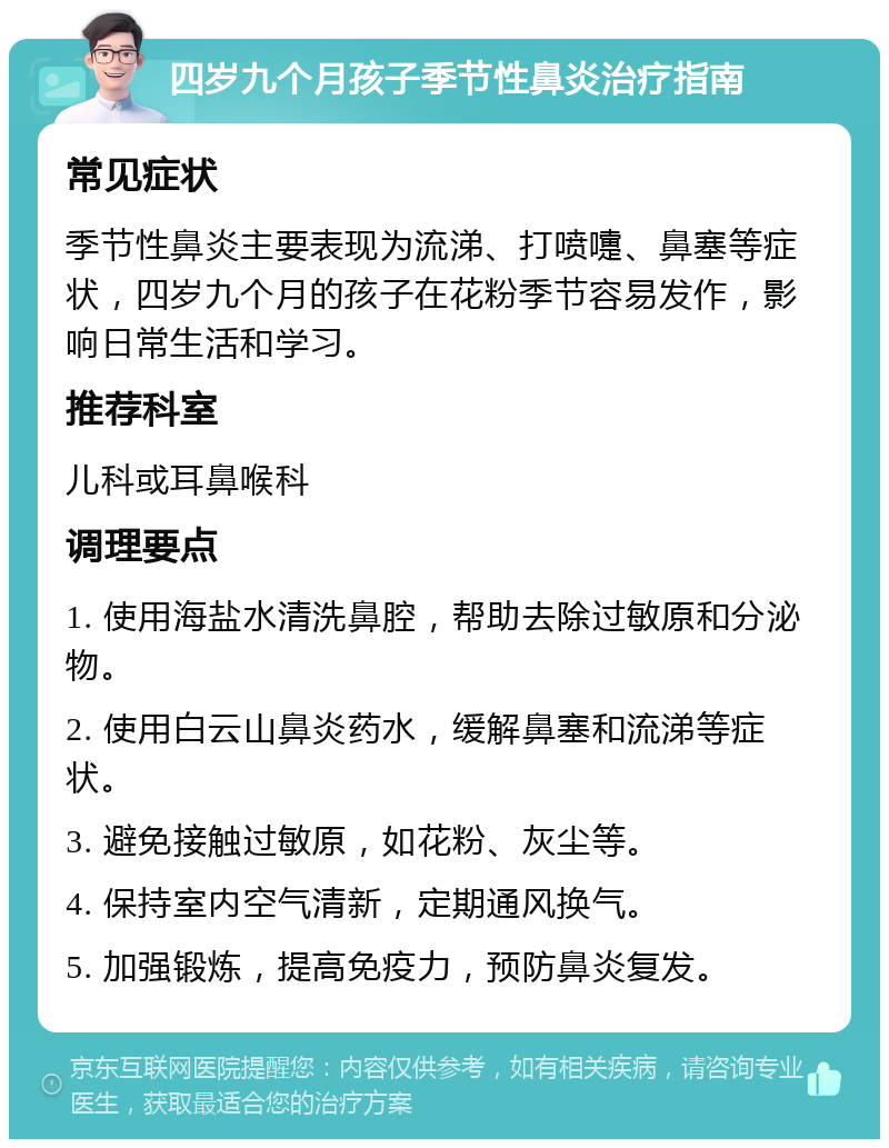 四岁九个月孩子季节性鼻炎治疗指南 常见症状 季节性鼻炎主要表现为流涕、打喷嚏、鼻塞等症状，四岁九个月的孩子在花粉季节容易发作，影响日常生活和学习。 推荐科室 儿科或耳鼻喉科 调理要点 1. 使用海盐水清洗鼻腔，帮助去除过敏原和分泌物。 2. 使用白云山鼻炎药水，缓解鼻塞和流涕等症状。 3. 避免接触过敏原，如花粉、灰尘等。 4. 保持室内空气清新，定期通风换气。 5. 加强锻炼，提高免疫力，预防鼻炎复发。