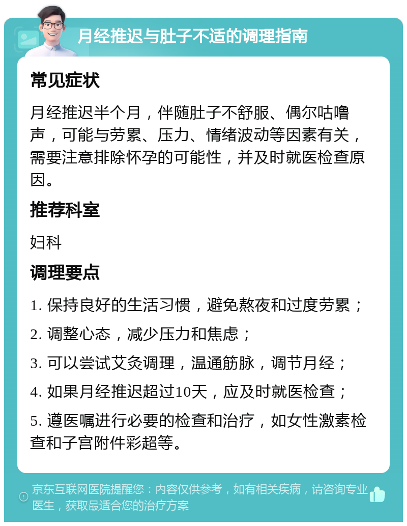 月经推迟与肚子不适的调理指南 常见症状 月经推迟半个月，伴随肚子不舒服、偶尔咕噜声，可能与劳累、压力、情绪波动等因素有关，需要注意排除怀孕的可能性，并及时就医检查原因。 推荐科室 妇科 调理要点 1. 保持良好的生活习惯，避免熬夜和过度劳累； 2. 调整心态，减少压力和焦虑； 3. 可以尝试艾灸调理，温通筋脉，调节月经； 4. 如果月经推迟超过10天，应及时就医检查； 5. 遵医嘱进行必要的检查和治疗，如女性激素检查和子宫附件彩超等。