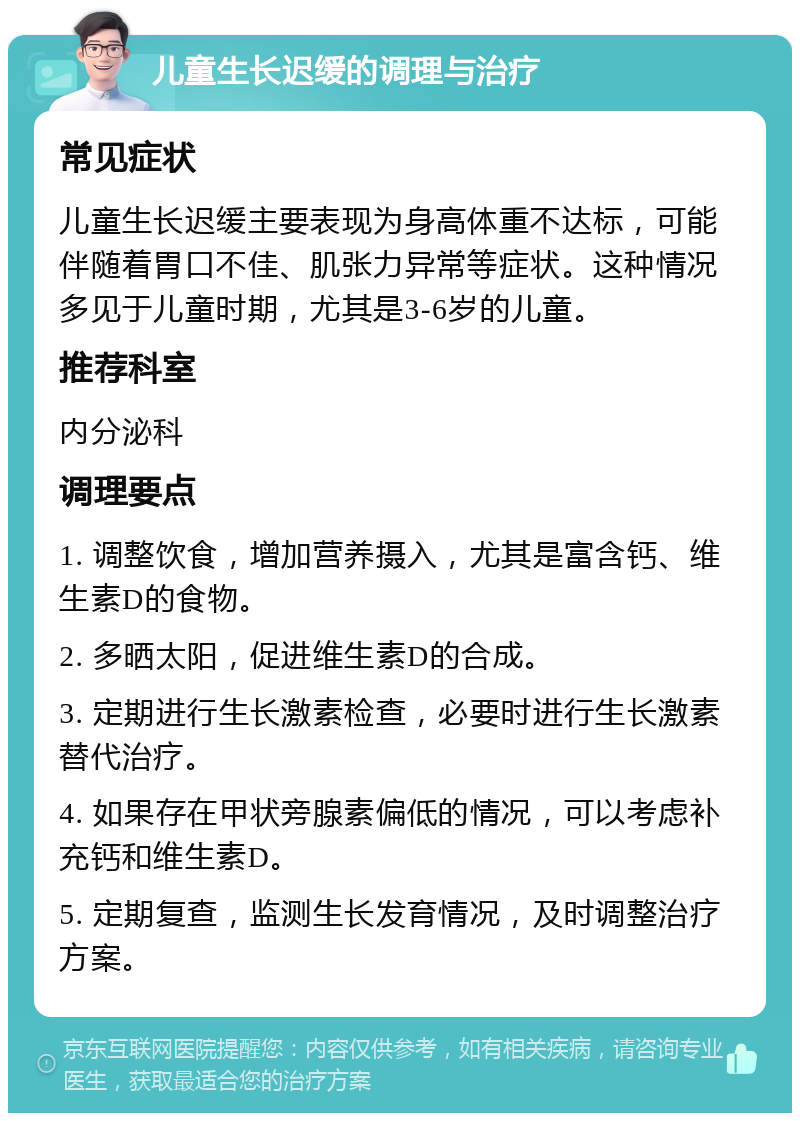 儿童生长迟缓的调理与治疗 常见症状 儿童生长迟缓主要表现为身高体重不达标，可能伴随着胃口不佳、肌张力异常等症状。这种情况多见于儿童时期，尤其是3-6岁的儿童。 推荐科室 内分泌科 调理要点 1. 调整饮食，增加营养摄入，尤其是富含钙、维生素D的食物。 2. 多晒太阳，促进维生素D的合成。 3. 定期进行生长激素检查，必要时进行生长激素替代治疗。 4. 如果存在甲状旁腺素偏低的情况，可以考虑补充钙和维生素D。 5. 定期复查，监测生长发育情况，及时调整治疗方案。