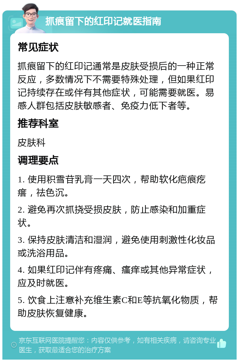 抓痕留下的红印记就医指南 常见症状 抓痕留下的红印记通常是皮肤受损后的一种正常反应，多数情况下不需要特殊处理，但如果红印记持续存在或伴有其他症状，可能需要就医。易感人群包括皮肤敏感者、免疫力低下者等。 推荐科室 皮肤科 调理要点 1. 使用积雪苷乳膏一天四次，帮助软化疤痕疙瘩，祛色沉。 2. 避免再次抓挠受损皮肤，防止感染和加重症状。 3. 保持皮肤清洁和湿润，避免使用刺激性化妆品或洗浴用品。 4. 如果红印记伴有疼痛、瘙痒或其他异常症状，应及时就医。 5. 饮食上注意补充维生素C和E等抗氧化物质，帮助皮肤恢复健康。