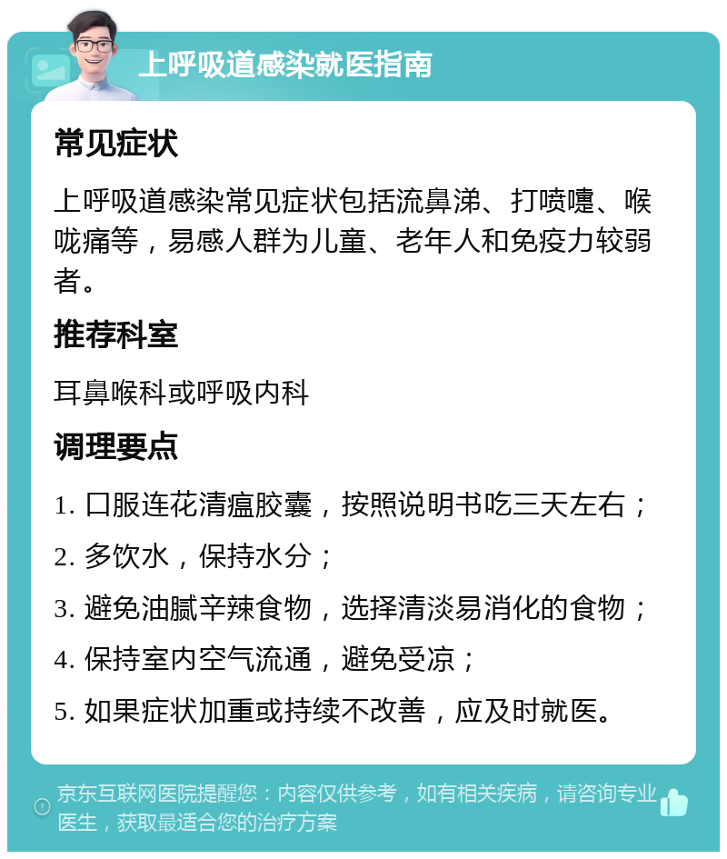 上呼吸道感染就医指南 常见症状 上呼吸道感染常见症状包括流鼻涕、打喷嚏、喉咙痛等，易感人群为儿童、老年人和免疫力较弱者。 推荐科室 耳鼻喉科或呼吸内科 调理要点 1. 口服连花清瘟胶囊，按照说明书吃三天左右； 2. 多饮水，保持水分； 3. 避免油腻辛辣食物，选择清淡易消化的食物； 4. 保持室内空气流通，避免受凉； 5. 如果症状加重或持续不改善，应及时就医。