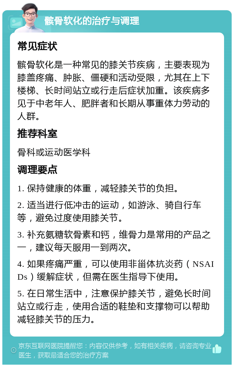 髌骨软化的治疗与调理 常见症状 髌骨软化是一种常见的膝关节疾病，主要表现为膝盖疼痛、肿胀、僵硬和活动受限，尤其在上下楼梯、长时间站立或行走后症状加重。该疾病多见于中老年人、肥胖者和长期从事重体力劳动的人群。 推荐科室 骨科或运动医学科 调理要点 1. 保持健康的体重，减轻膝关节的负担。 2. 适当进行低冲击的运动，如游泳、骑自行车等，避免过度使用膝关节。 3. 补充氨糖软骨素和钙，维骨力是常用的产品之一，建议每天服用一到两次。 4. 如果疼痛严重，可以使用非甾体抗炎药（NSAIDs）缓解症状，但需在医生指导下使用。 5. 在日常生活中，注意保护膝关节，避免长时间站立或行走，使用合适的鞋垫和支撑物可以帮助减轻膝关节的压力。