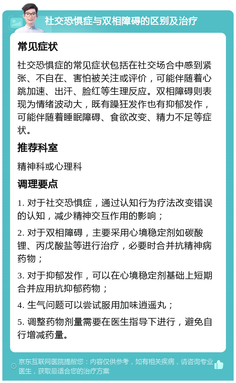 社交恐惧症与双相障碍的区别及治疗 常见症状 社交恐惧症的常见症状包括在社交场合中感到紧张、不自在、害怕被关注或评价，可能伴随着心跳加速、出汗、脸红等生理反应。双相障碍则表现为情绪波动大，既有躁狂发作也有抑郁发作，可能伴随着睡眠障碍、食欲改变、精力不足等症状。 推荐科室 精神科或心理科 调理要点 1. 对于社交恐惧症，通过认知行为疗法改变错误的认知，减少精神交互作用的影响； 2. 对于双相障碍，主要采用心境稳定剂如碳酸锂、丙戊酸盐等进行治疗，必要时合并抗精神病药物； 3. 对于抑郁发作，可以在心境稳定剂基础上短期合并应用抗抑郁药物； 4. 生气问题可以尝试服用加味逍遥丸； 5. 调整药物剂量需要在医生指导下进行，避免自行增减药量。