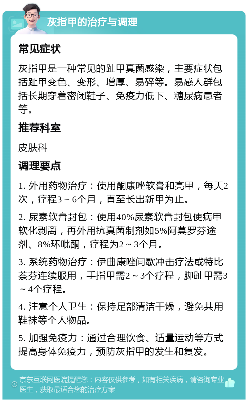 灰指甲的治疗与调理 常见症状 灰指甲是一种常见的趾甲真菌感染，主要症状包括趾甲变色、变形、增厚、易碎等。易感人群包括长期穿着密闭鞋子、免疫力低下、糖尿病患者等。 推荐科室 皮肤科 调理要点 1. 外用药物治疗：使用酮康唑软膏和亮甲，每天2次，疗程3～6个月，直至长出新甲为止。 2. 尿素软膏封包：使用40%尿素软膏封包使病甲软化剥离，再外用抗真菌制剂如5%阿莫罗芬途剂、8%环吡酮，疗程为2～3个月。 3. 系统药物治疗：伊曲康唑间歇冲击疗法或特比萘芬连续服用，手指甲需2～3个疗程，脚趾甲需3～4个疗程。 4. 注意个人卫生：保持足部清洁干燥，避免共用鞋袜等个人物品。 5. 加强免疫力：通过合理饮食、适量运动等方式提高身体免疫力，预防灰指甲的发生和复发。