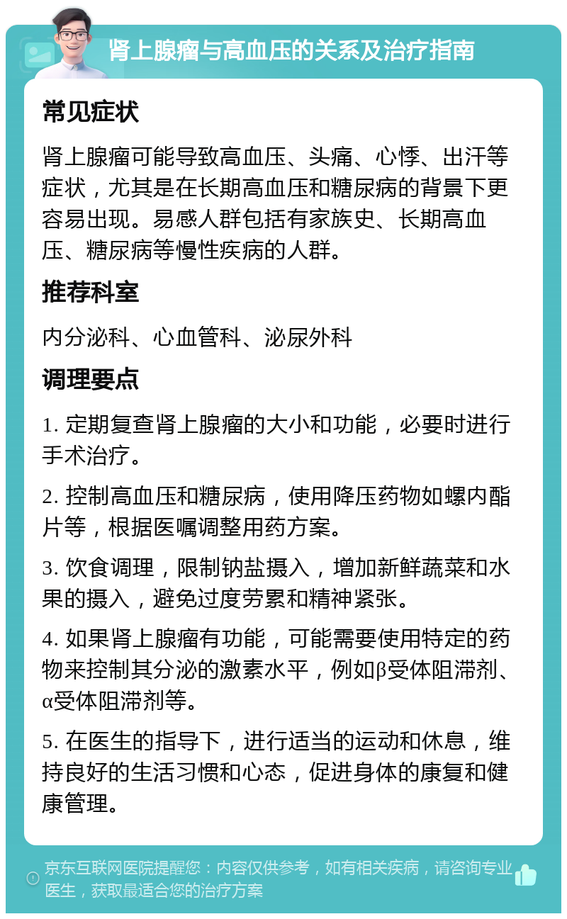 肾上腺瘤与高血压的关系及治疗指南 常见症状 肾上腺瘤可能导致高血压、头痛、心悸、出汗等症状，尤其是在长期高血压和糖尿病的背景下更容易出现。易感人群包括有家族史、长期高血压、糖尿病等慢性疾病的人群。 推荐科室 内分泌科、心血管科、泌尿外科 调理要点 1. 定期复查肾上腺瘤的大小和功能，必要时进行手术治疗。 2. 控制高血压和糖尿病，使用降压药物如螺内酯片等，根据医嘱调整用药方案。 3. 饮食调理，限制钠盐摄入，增加新鲜蔬菜和水果的摄入，避免过度劳累和精神紧张。 4. 如果肾上腺瘤有功能，可能需要使用特定的药物来控制其分泌的激素水平，例如β受体阻滞剂、α受体阻滞剂等。 5. 在医生的指导下，进行适当的运动和休息，维持良好的生活习惯和心态，促进身体的康复和健康管理。