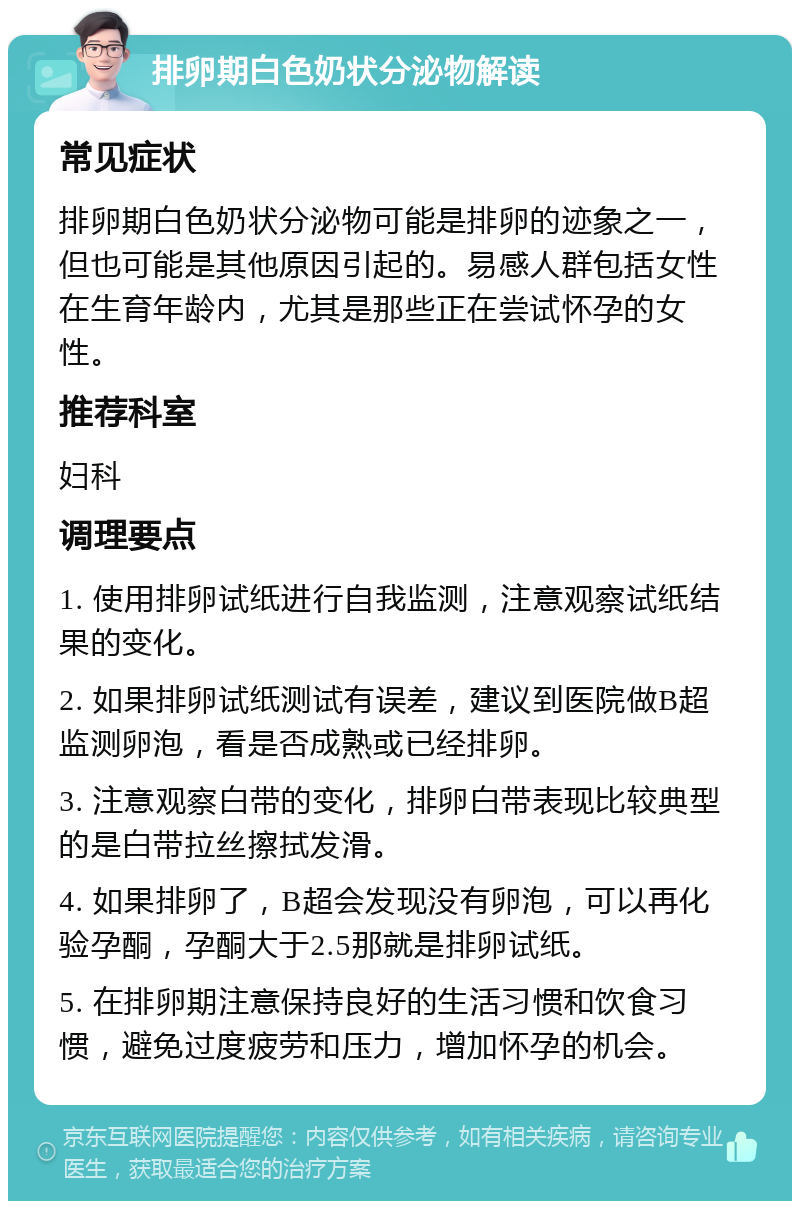 排卵期白色奶状分泌物解读 常见症状 排卵期白色奶状分泌物可能是排卵的迹象之一，但也可能是其他原因引起的。易感人群包括女性在生育年龄内，尤其是那些正在尝试怀孕的女性。 推荐科室 妇科 调理要点 1. 使用排卵试纸进行自我监测，注意观察试纸结果的变化。 2. 如果排卵试纸测试有误差，建议到医院做B超监测卵泡，看是否成熟或已经排卵。 3. 注意观察白带的变化，排卵白带表现比较典型的是白带拉丝擦拭发滑。 4. 如果排卵了，B超会发现没有卵泡，可以再化验孕酮，孕酮大于2.5那就是排卵试纸。 5. 在排卵期注意保持良好的生活习惯和饮食习惯，避免过度疲劳和压力，增加怀孕的机会。