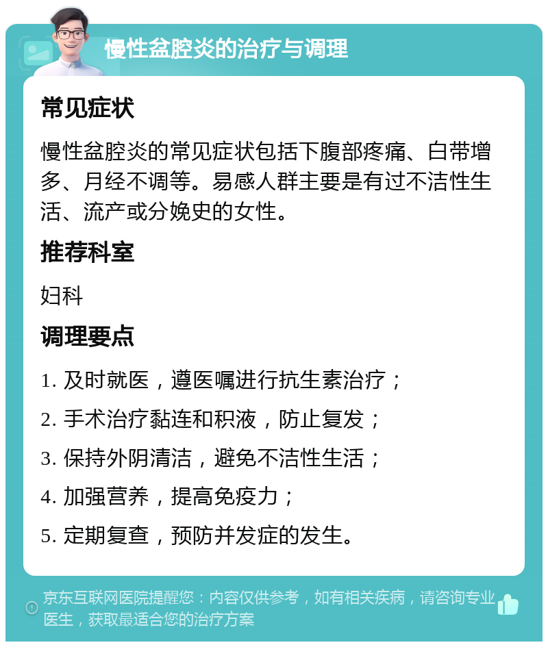 慢性盆腔炎的治疗与调理 常见症状 慢性盆腔炎的常见症状包括下腹部疼痛、白带增多、月经不调等。易感人群主要是有过不洁性生活、流产或分娩史的女性。 推荐科室 妇科 调理要点 1. 及时就医，遵医嘱进行抗生素治疗； 2. 手术治疗黏连和积液，防止复发； 3. 保持外阴清洁，避免不洁性生活； 4. 加强营养，提高免疫力； 5. 定期复查，预防并发症的发生。