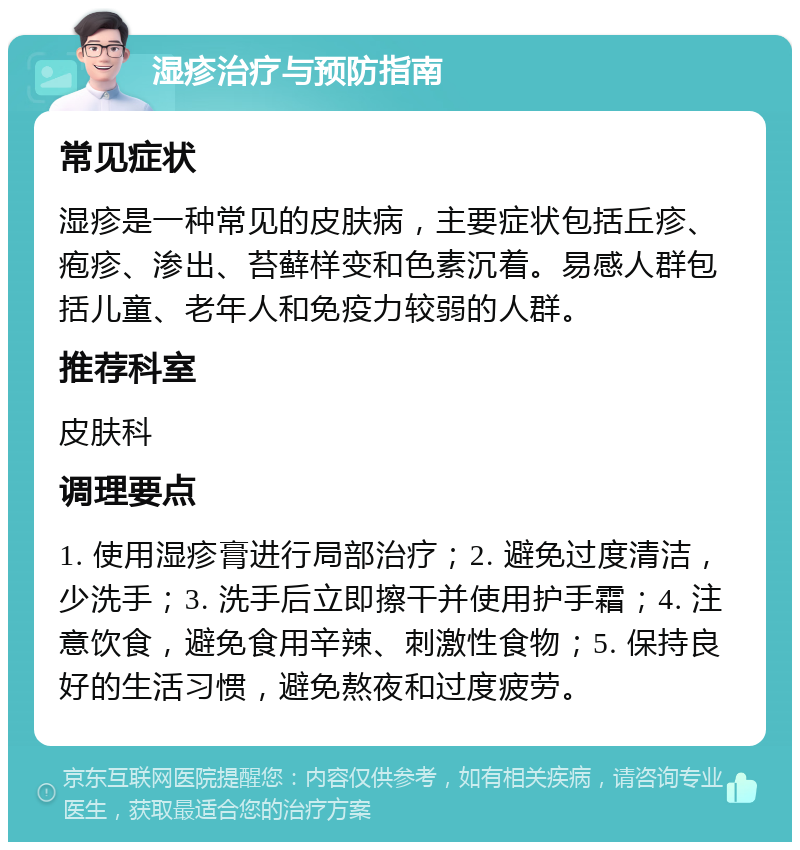 湿疹治疗与预防指南 常见症状 湿疹是一种常见的皮肤病，主要症状包括丘疹、疱疹、渗出、苔藓样变和色素沉着。易感人群包括儿童、老年人和免疫力较弱的人群。 推荐科室 皮肤科 调理要点 1. 使用湿疹膏进行局部治疗；2. 避免过度清洁，少洗手；3. 洗手后立即擦干并使用护手霜；4. 注意饮食，避免食用辛辣、刺激性食物；5. 保持良好的生活习惯，避免熬夜和过度疲劳。