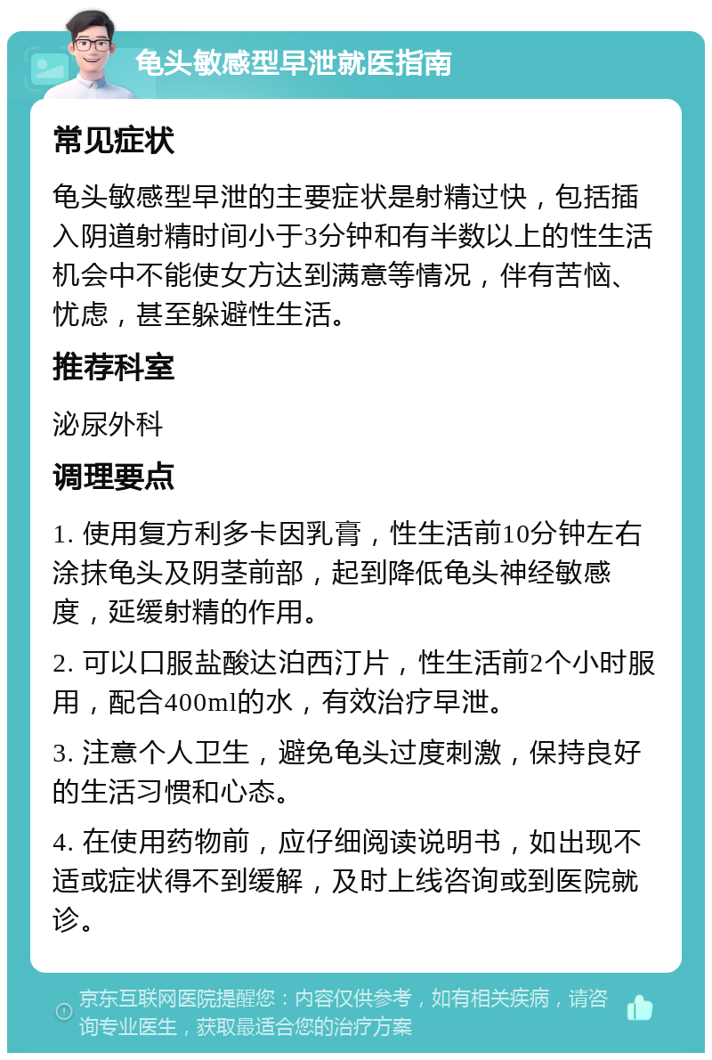 龟头敏感型早泄就医指南 常见症状 龟头敏感型早泄的主要症状是射精过快，包括插入阴道射精时间小于3分钟和有半数以上的性生活机会中不能使女方达到满意等情况，伴有苦恼、忧虑，甚至躲避性生活。 推荐科室 泌尿外科 调理要点 1. 使用复方利多卡因乳膏，性生活前10分钟左右涂抹龟头及阴茎前部，起到降低龟头神经敏感度，延缓射精的作用。 2. 可以口服盐酸达泊西汀片，性生活前2个小时服用，配合400ml的水，有效治疗早泄。 3. 注意个人卫生，避免龟头过度刺激，保持良好的生活习惯和心态。 4. 在使用药物前，应仔细阅读说明书，如出现不适或症状得不到缓解，及时上线咨询或到医院就诊。