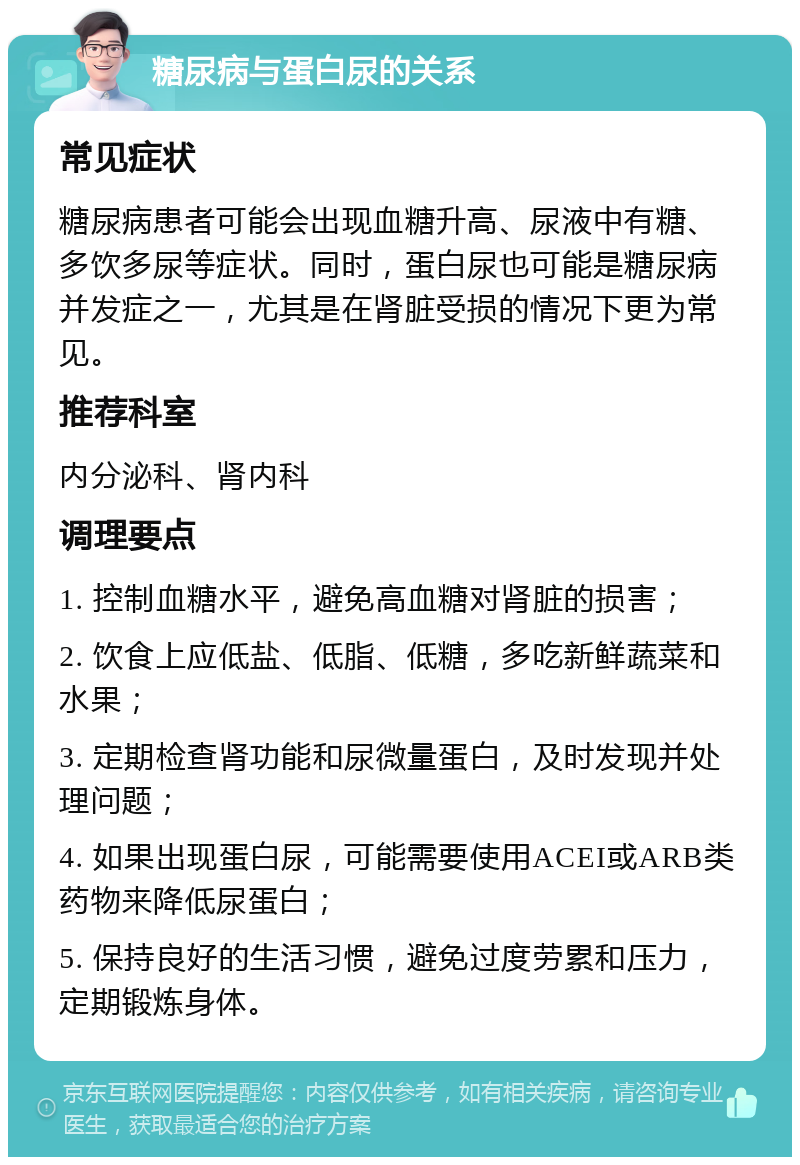 糖尿病与蛋白尿的关系 常见症状 糖尿病患者可能会出现血糖升高、尿液中有糖、多饮多尿等症状。同时，蛋白尿也可能是糖尿病并发症之一，尤其是在肾脏受损的情况下更为常见。 推荐科室 内分泌科、肾内科 调理要点 1. 控制血糖水平，避免高血糖对肾脏的损害； 2. 饮食上应低盐、低脂、低糖，多吃新鲜蔬菜和水果； 3. 定期检查肾功能和尿微量蛋白，及时发现并处理问题； 4. 如果出现蛋白尿，可能需要使用ACEI或ARB类药物来降低尿蛋白； 5. 保持良好的生活习惯，避免过度劳累和压力，定期锻炼身体。