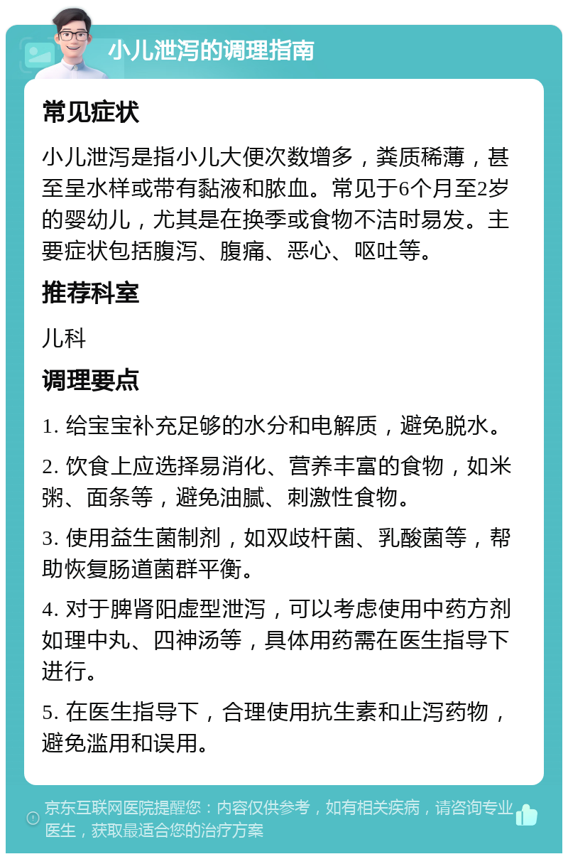 小儿泄泻的调理指南 常见症状 小儿泄泻是指小儿大便次数增多，粪质稀薄，甚至呈水样或带有黏液和脓血。常见于6个月至2岁的婴幼儿，尤其是在换季或食物不洁时易发。主要症状包括腹泻、腹痛、恶心、呕吐等。 推荐科室 儿科 调理要点 1. 给宝宝补充足够的水分和电解质，避免脱水。 2. 饮食上应选择易消化、营养丰富的食物，如米粥、面条等，避免油腻、刺激性食物。 3. 使用益生菌制剂，如双歧杆菌、乳酸菌等，帮助恢复肠道菌群平衡。 4. 对于脾肾阳虚型泄泻，可以考虑使用中药方剂如理中丸、四神汤等，具体用药需在医生指导下进行。 5. 在医生指导下，合理使用抗生素和止泻药物，避免滥用和误用。