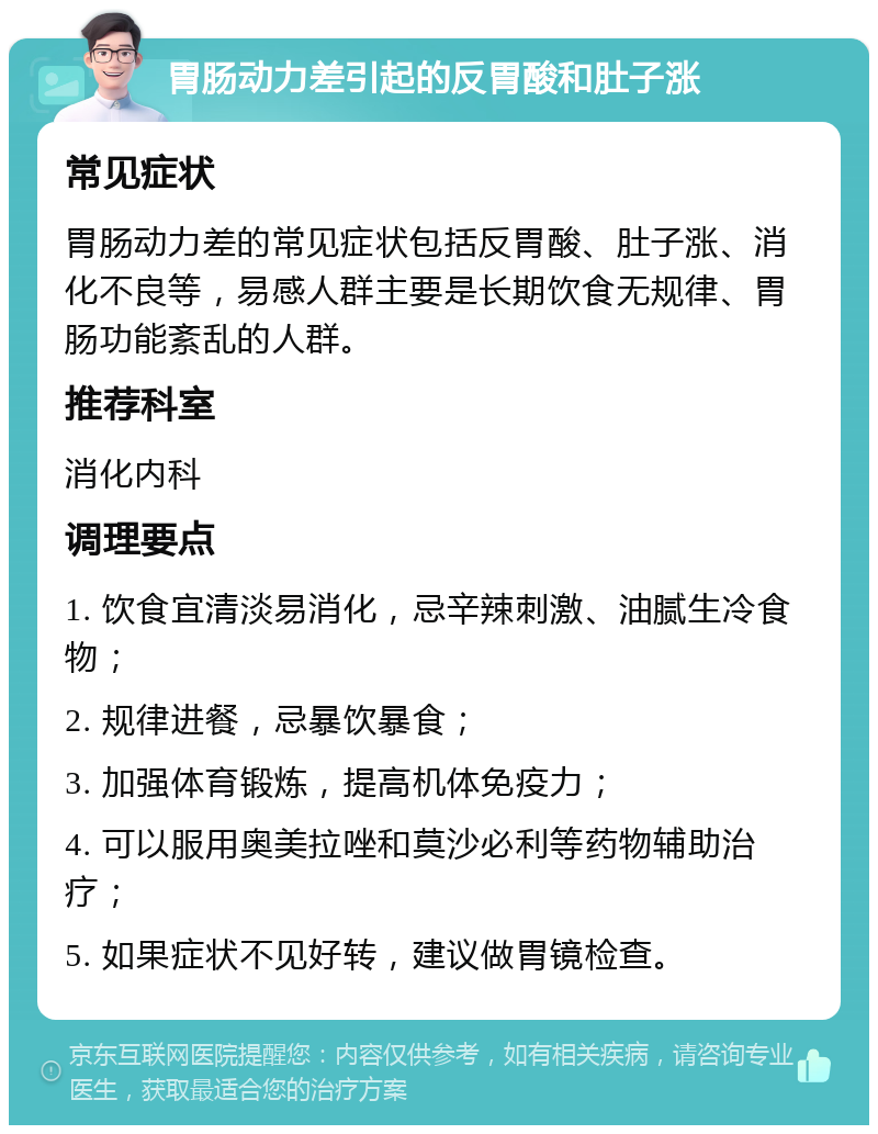 胃肠动力差引起的反胃酸和肚子涨 常见症状 胃肠动力差的常见症状包括反胃酸、肚子涨、消化不良等，易感人群主要是长期饮食无规律、胃肠功能紊乱的人群。 推荐科室 消化内科 调理要点 1. 饮食宜清淡易消化，忌辛辣刺激、油腻生冷食物； 2. 规律进餐，忌暴饮暴食； 3. 加强体育锻炼，提高机体免疫力； 4. 可以服用奥美拉唑和莫沙必利等药物辅助治疗； 5. 如果症状不见好转，建议做胃镜检查。