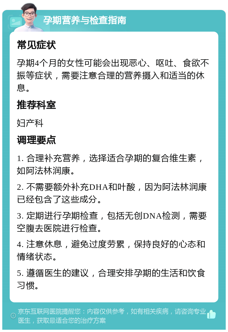 孕期营养与检查指南 常见症状 孕期4个月的女性可能会出现恶心、呕吐、食欲不振等症状，需要注意合理的营养摄入和适当的休息。 推荐科室 妇产科 调理要点 1. 合理补充营养，选择适合孕期的复合维生素，如阿法林润康。 2. 不需要额外补充DHA和叶酸，因为阿法林润康已经包含了这些成分。 3. 定期进行孕期检查，包括无创DNA检测，需要空腹去医院进行检查。 4. 注意休息，避免过度劳累，保持良好的心态和情绪状态。 5. 遵循医生的建议，合理安排孕期的生活和饮食习惯。