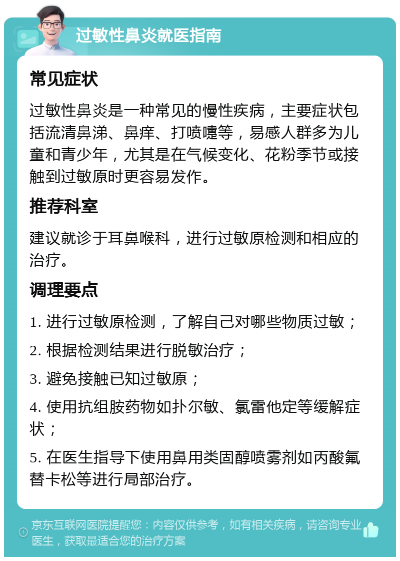 过敏性鼻炎就医指南 常见症状 过敏性鼻炎是一种常见的慢性疾病，主要症状包括流清鼻涕、鼻痒、打喷嚏等，易感人群多为儿童和青少年，尤其是在气候变化、花粉季节或接触到过敏原时更容易发作。 推荐科室 建议就诊于耳鼻喉科，进行过敏原检测和相应的治疗。 调理要点 1. 进行过敏原检测，了解自己对哪些物质过敏； 2. 根据检测结果进行脱敏治疗； 3. 避免接触已知过敏原； 4. 使用抗组胺药物如扑尔敏、氯雷他定等缓解症状； 5. 在医生指导下使用鼻用类固醇喷雾剂如丙酸氟替卡松等进行局部治疗。