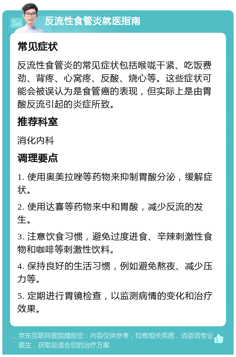 反流性食管炎就医指南 常见症状 反流性食管炎的常见症状包括喉咙干紧、吃饭费劲、背疼、心窝疼、反酸、烧心等。这些症状可能会被误认为是食管癌的表现，但实际上是由胃酸反流引起的炎症所致。 推荐科室 消化内科 调理要点 1. 使用奥美拉唑等药物来抑制胃酸分泌，缓解症状。 2. 使用达喜等药物来中和胃酸，减少反流的发生。 3. 注意饮食习惯，避免过度进食、辛辣刺激性食物和咖啡等刺激性饮料。 4. 保持良好的生活习惯，例如避免熬夜、减少压力等。 5. 定期进行胃镜检查，以监测病情的变化和治疗效果。