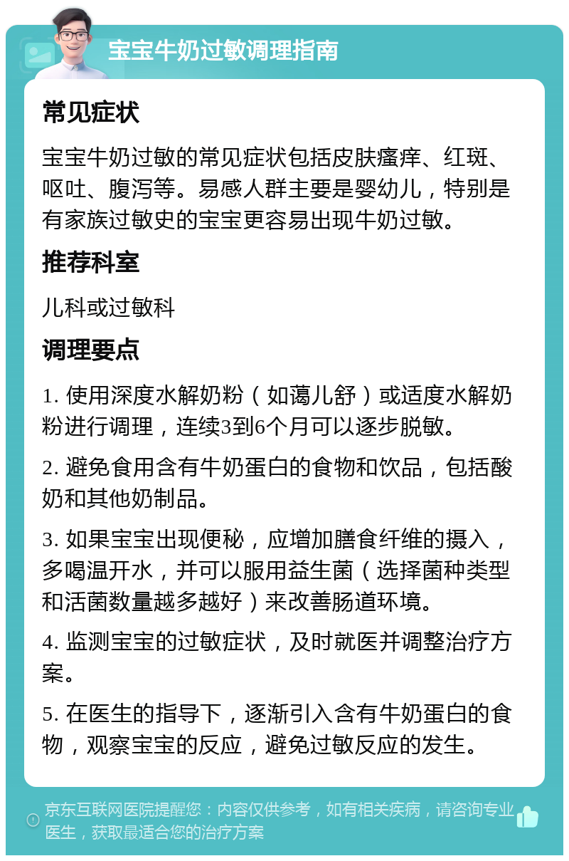 宝宝牛奶过敏调理指南 常见症状 宝宝牛奶过敏的常见症状包括皮肤瘙痒、红斑、呕吐、腹泻等。易感人群主要是婴幼儿，特别是有家族过敏史的宝宝更容易出现牛奶过敏。 推荐科室 儿科或过敏科 调理要点 1. 使用深度水解奶粉（如蔼儿舒）或适度水解奶粉进行调理，连续3到6个月可以逐步脱敏。 2. 避免食用含有牛奶蛋白的食物和饮品，包括酸奶和其他奶制品。 3. 如果宝宝出现便秘，应增加膳食纤维的摄入，多喝温开水，并可以服用益生菌（选择菌种类型和活菌数量越多越好）来改善肠道环境。 4. 监测宝宝的过敏症状，及时就医并调整治疗方案。 5. 在医生的指导下，逐渐引入含有牛奶蛋白的食物，观察宝宝的反应，避免过敏反应的发生。