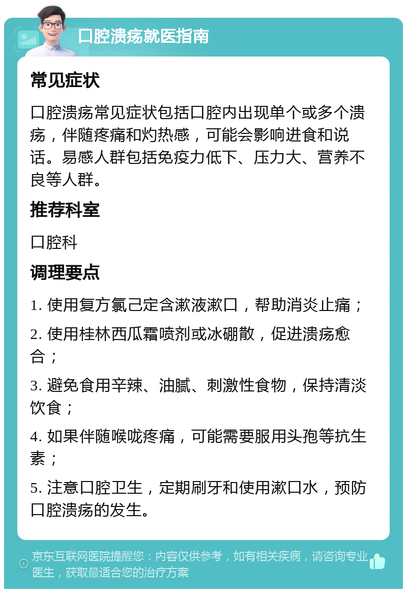 口腔溃疡就医指南 常见症状 口腔溃疡常见症状包括口腔内出现单个或多个溃疡，伴随疼痛和灼热感，可能会影响进食和说话。易感人群包括免疫力低下、压力大、营养不良等人群。 推荐科室 口腔科 调理要点 1. 使用复方氯己定含漱液漱口，帮助消炎止痛； 2. 使用桂林西瓜霜喷剂或冰硼散，促进溃疡愈合； 3. 避免食用辛辣、油腻、刺激性食物，保持清淡饮食； 4. 如果伴随喉咙疼痛，可能需要服用头孢等抗生素； 5. 注意口腔卫生，定期刷牙和使用漱口水，预防口腔溃疡的发生。