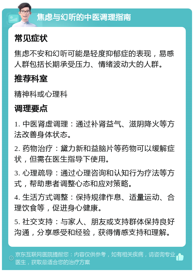 焦虑与幻听的中医调理指南 常见症状 焦虑不安和幻听可能是轻度抑郁症的表现，易感人群包括长期承受压力、情绪波动大的人群。 推荐科室 精神科或心理科 调理要点 1. 中医肾虚调理：通过补肾益气、滋阴降火等方法改善身体状态。 2. 药物治疗：黛力新和益脑片等药物可以缓解症状，但需在医生指导下使用。 3. 心理疏导：通过心理咨询和认知行为疗法等方式，帮助患者调整心态和应对策略。 4. 生活方式调整：保持规律作息、适量运动、合理饮食等，促进身心健康。 5. 社交支持：与家人、朋友或支持群体保持良好沟通，分享感受和经验，获得情感支持和理解。