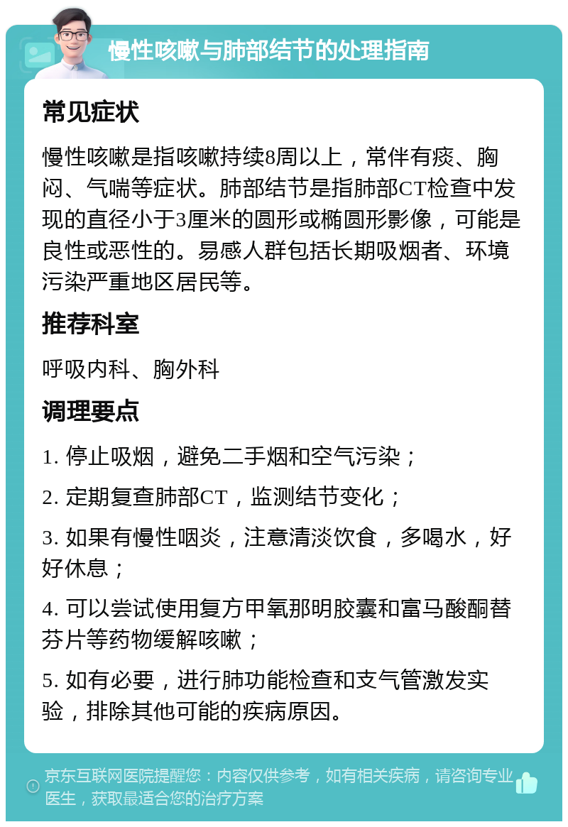 慢性咳嗽与肺部结节的处理指南 常见症状 慢性咳嗽是指咳嗽持续8周以上，常伴有痰、胸闷、气喘等症状。肺部结节是指肺部CT检查中发现的直径小于3厘米的圆形或椭圆形影像，可能是良性或恶性的。易感人群包括长期吸烟者、环境污染严重地区居民等。 推荐科室 呼吸内科、胸外科 调理要点 1. 停止吸烟，避免二手烟和空气污染； 2. 定期复查肺部CT，监测结节变化； 3. 如果有慢性咽炎，注意清淡饮食，多喝水，好好休息； 4. 可以尝试使用复方甲氧那明胶囊和富马酸酮替芬片等药物缓解咳嗽； 5. 如有必要，进行肺功能检查和支气管激发实验，排除其他可能的疾病原因。