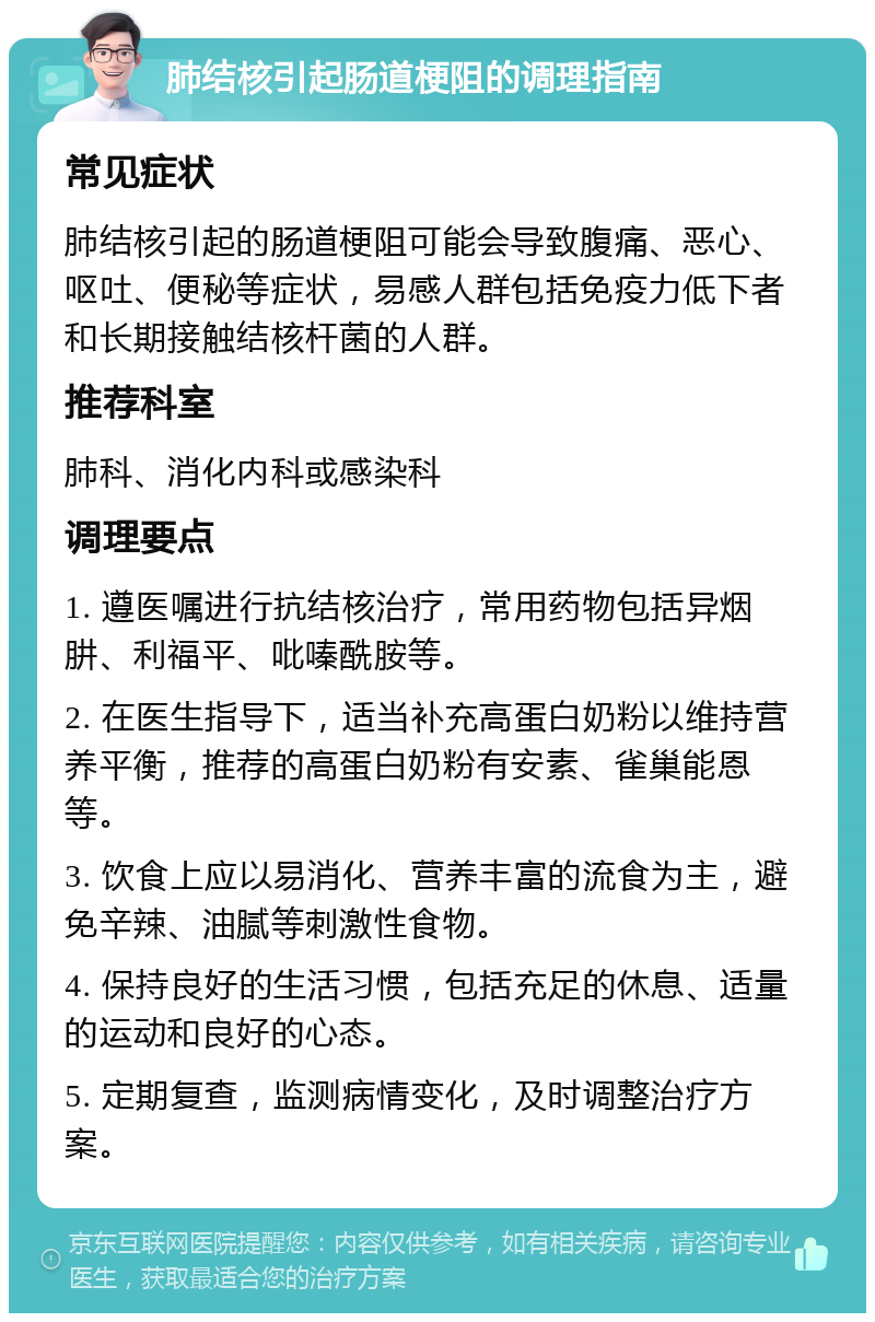 肺结核引起肠道梗阻的调理指南 常见症状 肺结核引起的肠道梗阻可能会导致腹痛、恶心、呕吐、便秘等症状，易感人群包括免疫力低下者和长期接触结核杆菌的人群。 推荐科室 肺科、消化内科或感染科 调理要点 1. 遵医嘱进行抗结核治疗，常用药物包括异烟肼、利福平、吡嗪酰胺等。 2. 在医生指导下，适当补充高蛋白奶粉以维持营养平衡，推荐的高蛋白奶粉有安素、雀巢能恩等。 3. 饮食上应以易消化、营养丰富的流食为主，避免辛辣、油腻等刺激性食物。 4. 保持良好的生活习惯，包括充足的休息、适量的运动和良好的心态。 5. 定期复查，监测病情变化，及时调整治疗方案。