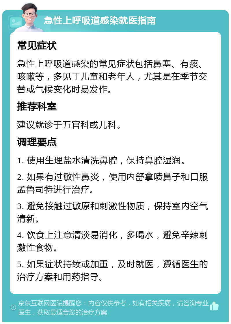 急性上呼吸道感染就医指南 常见症状 急性上呼吸道感染的常见症状包括鼻塞、有痰、咳嗽等，多见于儿童和老年人，尤其是在季节交替或气候变化时易发作。 推荐科室 建议就诊于五官科或儿科。 调理要点 1. 使用生理盐水清洗鼻腔，保持鼻腔湿润。 2. 如果有过敏性鼻炎，使用内舒拿喷鼻子和口服孟鲁司特进行治疗。 3. 避免接触过敏原和刺激性物质，保持室内空气清新。 4. 饮食上注意清淡易消化，多喝水，避免辛辣刺激性食物。 5. 如果症状持续或加重，及时就医，遵循医生的治疗方案和用药指导。