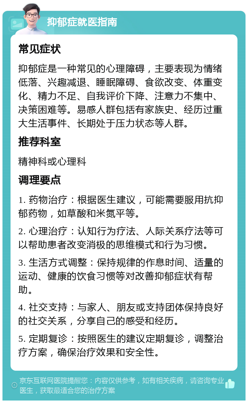 抑郁症就医指南 常见症状 抑郁症是一种常见的心理障碍，主要表现为情绪低落、兴趣减退、睡眠障碍、食欲改变、体重变化、精力不足、自我评价下降、注意力不集中、决策困难等。易感人群包括有家族史、经历过重大生活事件、长期处于压力状态等人群。 推荐科室 精神科或心理科 调理要点 1. 药物治疗：根据医生建议，可能需要服用抗抑郁药物，如草酸和米氮平等。 2. 心理治疗：认知行为疗法、人际关系疗法等可以帮助患者改变消极的思维模式和行为习惯。 3. 生活方式调整：保持规律的作息时间、适量的运动、健康的饮食习惯等对改善抑郁症状有帮助。 4. 社交支持：与家人、朋友或支持团体保持良好的社交关系，分享自己的感受和经历。 5. 定期复诊：按照医生的建议定期复诊，调整治疗方案，确保治疗效果和安全性。