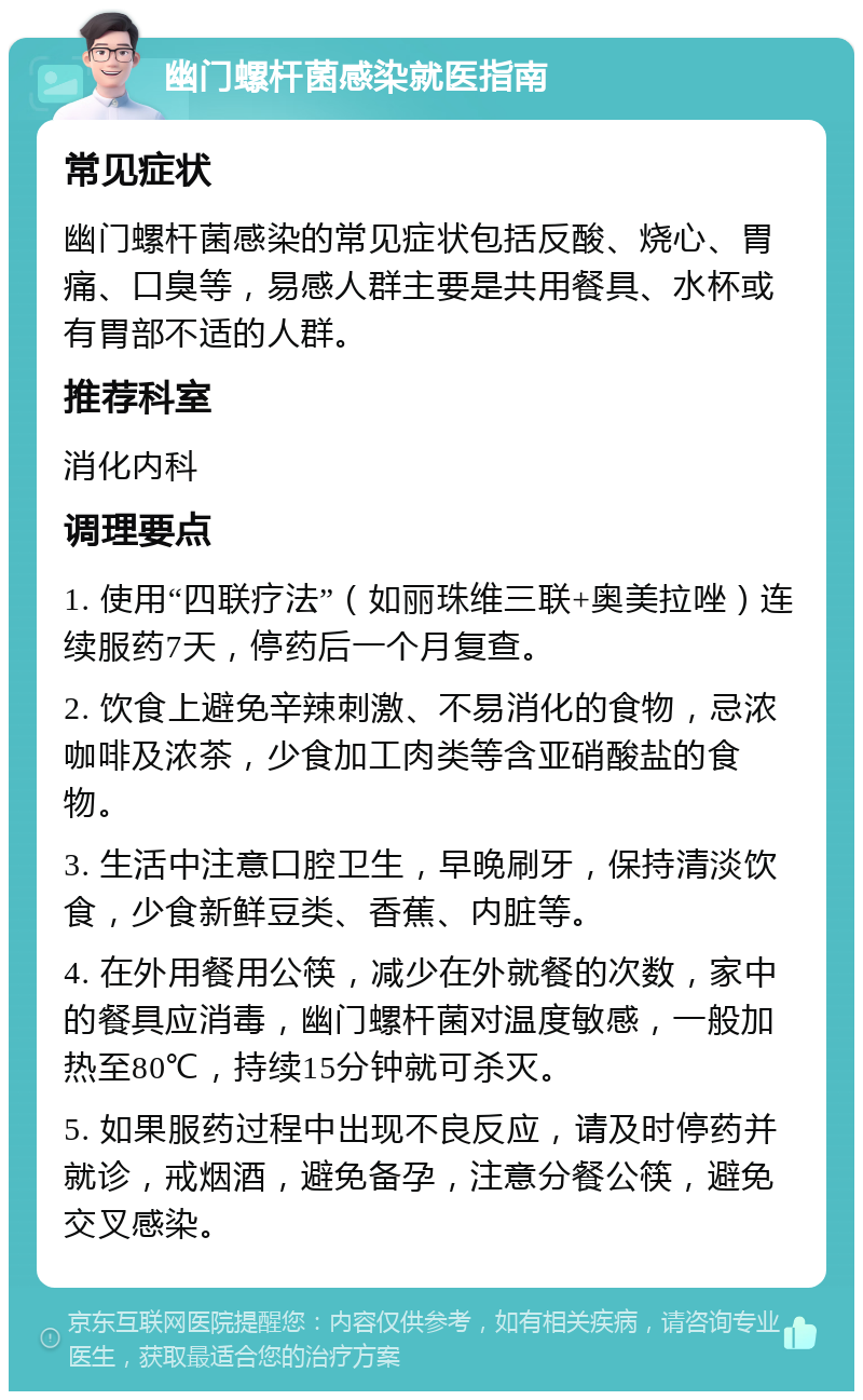 幽门螺杆菌感染就医指南 常见症状 幽门螺杆菌感染的常见症状包括反酸、烧心、胃痛、口臭等，易感人群主要是共用餐具、水杯或有胃部不适的人群。 推荐科室 消化内科 调理要点 1. 使用“四联疗法”（如丽珠维三联+奥美拉唑）连续服药7天，停药后一个月复查。 2. 饮食上避免辛辣刺激、不易消化的食物，忌浓咖啡及浓茶，少食加工肉类等含亚硝酸盐的食物。 3. 生活中注意口腔卫生，早晚刷牙，保持清淡饮食，少食新鲜豆类、香蕉、内脏等。 4. 在外用餐用公筷，减少在外就餐的次数，家中的餐具应消毒，幽门螺杆菌对温度敏感，一般加热至80℃，持续15分钟就可杀灭。 5. 如果服药过程中出现不良反应，请及时停药并就诊，戒烟酒，避免备孕，注意分餐公筷，避免交叉感染。