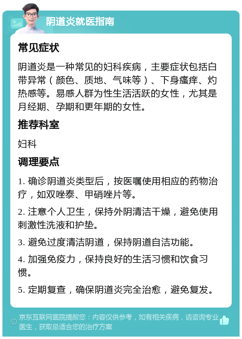 阴道炎就医指南 常见症状 阴道炎是一种常见的妇科疾病，主要症状包括白带异常（颜色、质地、气味等）、下身瘙痒、灼热感等。易感人群为性生活活跃的女性，尤其是月经期、孕期和更年期的女性。 推荐科室 妇科 调理要点 1. 确诊阴道炎类型后，按医嘱使用相应的药物治疗，如双唑泰、甲硝唑片等。 2. 注意个人卫生，保持外阴清洁干燥，避免使用刺激性洗液和护垫。 3. 避免过度清洁阴道，保持阴道自洁功能。 4. 加强免疫力，保持良好的生活习惯和饮食习惯。 5. 定期复查，确保阴道炎完全治愈，避免复发。