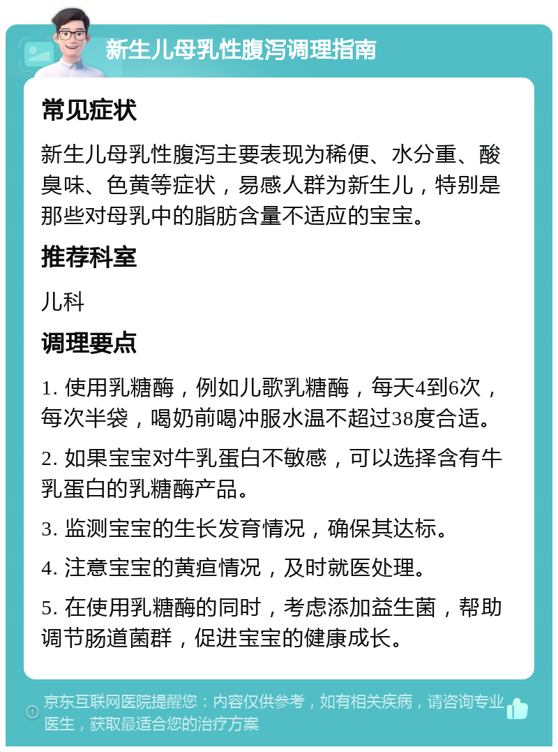 新生儿母乳性腹泻调理指南 常见症状 新生儿母乳性腹泻主要表现为稀便、水分重、酸臭味、色黄等症状，易感人群为新生儿，特别是那些对母乳中的脂肪含量不适应的宝宝。 推荐科室 儿科 调理要点 1. 使用乳糖酶，例如儿歌乳糖酶，每天4到6次，每次半袋，喝奶前喝冲服水温不超过38度合适。 2. 如果宝宝对牛乳蛋白不敏感，可以选择含有牛乳蛋白的乳糖酶产品。 3. 监测宝宝的生长发育情况，确保其达标。 4. 注意宝宝的黄疸情况，及时就医处理。 5. 在使用乳糖酶的同时，考虑添加益生菌，帮助调节肠道菌群，促进宝宝的健康成长。